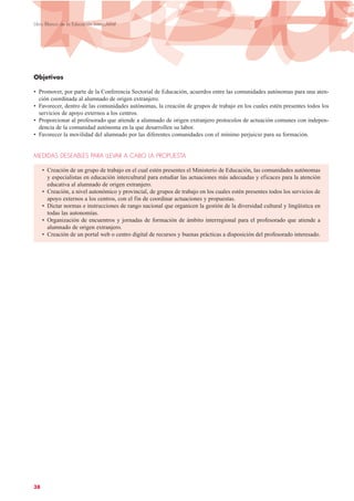 Objetivos
• Promover, por parte de la Conferencia Sectorial de Educación, acuerdos entre las comunidades autónomas para una aten-
ción coordinada al alumnado de origen extranjero.
• Favorecer, dentro de las comunidades autónomas, la creación de grupos de trabajo en los cuales estén presentes todos los
servicios de apoyo externos a los centros.
• Proporcionar al profesorado que atiende a alumnado de origen extranjero protocolos de actuación comunes con indepen-
dencia de la comunidad autónoma en la que desarrollen su labor.
• Favorecer la movilidad del alumnado por las diferentes comunidades con el mínimo perjuicio para su formación.
MEDIDAS DESEABLES PARA LLEVAR A CABO LA PROPUESTA
• Creación de un grupo de trabajo en el cual estén presentes el Ministerio de Educación, las comunidades autónomas
y especialistas en educación intercultural para estudiar las actuaciones más adecuadas y eficaces para la atención
educativa al alumnado de origen extranjero.
• Creación, a nivel autonómico y provincial, de grupos de trabajo en los cuales estén presentes todos los servicios de
apoyo externos a los centros, con el fin de coordinar actuaciones y propuestas.
• Dictar normas e instrucciones de rango nacional que organicen la gestión de la diversidad cultural y lingüística en
todas las autonomías.
• Organización de encuentros y jornadas de formación de ámbito interregional para el profesorado que atiende a
alumnado de origen extranjero.
• Creación de un portal web o centro digital de recursos y buenas prácticas a disposición del profesorado interesado.
38
Libro Blanco de la Educación Intercultural
 