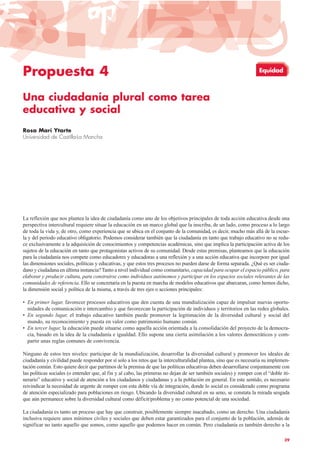 Propuesta 4
Una ciudadanía plural como tarea
educativa y social
Rosa Marí Ytarte
Universidad de Castilla-La Mancha
La reflexión que nos plantea la idea de ciudadanía como uno de los objetivos principales de toda acción educativa desde una
perspectiva intercultural requiere situar la educación en un marco global que la inscriba, de un lado, como proceso a lo largo
de toda la vida y, de otro, como experiencia que se ubica en el conjunto de la comunidad, es decir, mucho más allá de la escue-
la y del periodo educativo obligatorio. Podemos considerar también que la ciudadanía en tanto que trabajo educativo no se redu-
ce exclusivamente a la adquisición de conocimientos y competencias académicas, sino que implica la participación activa de los
sujetos de la educación en tanto que protagonistas activos de su comunidad. Desde estas premisas, planteamos que la educación
para la ciudadanía nos compete como educadores y educadoras a una reflexión y a una acción educativa que incorpore por igual
las dimensiones sociales, políticas y educativas, y que estos tres procesos no pueden darse de forma separada. ¿Qué es ser ciuda-
dano y ciudadana en última instancia?Tanto a nivel individual como comunitario, capacidad para ocupar el espacio público, para
elaborar y producir cultura, para construirse como individuos autónomos y participar en los espacios sociales relevantes de las
comunidades de referencia. Ello se concretaría en la puesta en marcha de modelos educativos que abarcaran, como hemos dicho,
la dimensión social y política de la misma, a través de tres ejes o acciones principales:
• En primer lugar, favorecer procesos educativos que den cuenta de una mundialización capaz de impulsar nuevas oportu-
nidades de comunicación e intercambio y que favorezcan la participación de individuos y territorios en las redes globales.
• En segundo lugar, el trabajo educativo también puede promover la legitimación de la diversidad cultural y social del
mundo, su reconocimiento y puesta en valor como patrimonio humano común.
• En tercer lugar, la educación puede situarse como aquella acción orientada a la consolidación del proyecto de la democra-
cia, basado en la idea de la ciudadanía e igualdad. Ello supone una cierta asimilación a los valores democráticos y com-
partir unas reglas comunes de convivencia.
Ninguno de estos tres niveles: participar de la mundialización, desarrollar la diversidad cultural y promover los ideales de
ciudadanía y civilidad puede responder por sí solo a los retos que la interculturalidad plantea, sino que es necesaria su implemen-
tación común. Esto quiere decir que partimos de la premisa de que las políticas educativas deben desarrollarse conjuntamente con
las políticas sociales (o entender que, al fin y al cabo, las primeras no dejan de ser también sociales) y romper con el “doble iti-
nerario” educativo y social de atención a los ciudadanos y ciudadanas y a la población en general. En este sentido, es necesario
reivindicar la necesidad de urgente de romper con esta doble vía de integración, donde lo social es considerado como programa
de atención especializado para poblaciones en riesgo. Ubicando la diversidad cultural en su seno, se constata la mirada sesgada
que aún permanece sobre la diversidad cultural como déficit/problema y no como potencial de una sociedad.
La ciudadanía es tanto un proceso que hay que construir, posiblemente siempre inacabado, como un derecho. Una ciudadanía
inclusiva requiere unos mínimos civiles y sociales que deben estar garantizados para el conjunto de la población, además de
significar no tanto aquello que somos, como aquello que podemos hacer en común. Pero ciudadanía es también derecho a la
39
Equidad
 