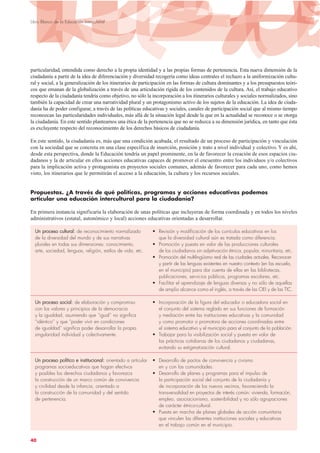 particularidad, entendida como derecho a la propia identidad y a las propias formas de pertenencia. Esta nueva dimensión de la
ciudadanía a partir de la idea de diferenciación y diversidad recogería como ideas centrales el rechazo a la uniformización cultu-
ral y social, a la generalización de los itinerarios de participación en las formas de cultura dominantes y a los presupuestos teóri-
cos que emanan de la globalización a través de una articulación rígida de los contenidos de la cultura. Así, el trabajo educativo
respecto de la ciudadanía tendría como objetivo, no sólo la incorporación a los itinerarios culturales y sociales normalizados, sino
también la capacidad de crear una narratividad plural y un protagonismo activo de los sujetos de la educación. La idea de ciuda-
danía ha de poder configurar, a través de las políticas educativas y sociales, canales de participación social que al mismo tiempo
reconozcan las particularidades individuales, más allá de la situación legal desde la que en la actualidad se reconoce o se otorga
la ciudadanía. En este sentido planteamos una ética de la pertenencia que no se reduzca a su dimensión jurídica, en tanto que ésta
es excluyente respecto del reconocimiento de los derechos básicos de ciudadanía.
En este sentido, la ciudadanía es, más que una condición acabada, el resultado de un proceso de participación y vinculación
con la sociedad que se concreta en una clase específica de inserción, posición y trato a nivel individual y colectivo. Y es ahí,
desde esta perspectiva, donde la Educación tendría un papel prominente, en la de favorecer la creación de esos espacios ciu-
dadanos y la de articular en ellos acciones educativas capaces de promover el encuentro entre los individuos y/o colectivos
para la implicación activa y protagonista en proyectos sociales comunes, además de favorecer para cada uno, como hemos
visto, los itinerarios que le permitirán el acceso a la educación, la cultura y los recursos sociales.
Propuestas. ¿A través de qué políticas, programas y acciones educativas podemos
articular una educación intercultural para la ciudadanía?
En primera instancia significaría la elaboración de unas políticas que incluyeran de forma coordinada y en todos los niveles
administrativos (estatal, autonómico y local) acciones educativas orientadas a desarrollar.
UUnn pprroocceessoo ccuullttuurraall:: de reconocimiento normalizado • Revisión y modificación de los currículos educativos en los
de la diversidad del mundo y de sus narrativas que la diversidad cultural aún es tratada como diferencia.
plurales en todas sus dimensiones: conocimiento, • Promoción y puesta en valor de las producciones culturales
arte, sociedad, lenguas, religión, estilos de vida, etc. de los ciudadanos sin adjetivación étnica, popular, minoritaria, etc.
• Promoción del multilingüismo real de las ciudades actuales. Reconocer
y partir de las lenguas existentes en nuestro contexto (en las escuela,
en el municipio) para dar cuenta de ellas en las bibliotecas,
publicaciones, servicios públicos, programas escolares, etc.
• Facilitar el aprendizaje de lenguas diversas y no sólo de aquellas
de amplio alcance como el inglés, a través de las OEI y de las TIC.
UUnn pprroocceessoo ssoocciiaall:: de elaboración y compromiso • Incorporación de la figura del educador o educadora social en
con los valores y principios de la democracia el conjunto del sistema reglado en sus funciones de formación
y la igualdad, asumiendo que “igual” no significa y mediación entre las instituciones educativas y la comunidad
“idéntico” y que “poder vivir en condiciones y como promotor o promotora de acciones coordinadas entre
de igualdad” significa poder desarrollar la propia el sistema educativo y el municipio para el conjunto de la población.
singularidad individual y colectivamente. • Trabajar para la visibilización social y puesta en valor de
las prácticas cotidianas de los ciudadanos y ciudadanas,
evitando su estigmatización cultural.
UUnn pprroocceessoo ppoollííttiiccoo ee iinnssttiittuucciioonnaall:: orientado a articular • Desarrollo de pactos de convivencia y civismo
programas socioeducativos que hagan efectivos en y con las comunidades.
y posibles los derechos ciudadanos y favorezca • Desarrollo de planes y programas para el impulso de
la construcción de un marco común de convivencia la participación social del conjunto de la ciudadanía y
y civilidad desde la infancia, orientado a de incorporación de los nuevos vecinos, favoreciendo la
la construcción de la comunidad y del sentido transversalidad en proyectos de interés común: vivienda, formación,
de pertenencia. empleo, asociacionismo, sostenibilidad y no sólo agrupaciones
de carácter étnico-cultural.
• Puesta en marcha de planes globales de acción comunitaria
que vinculen las diferentes instituciones sociales y educativas
en el trabajo común en el municipio.
40
Libro Blanco de la Educación Intercultural
 