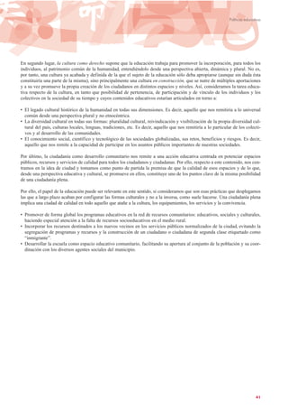 En segundo lugar, la cultura como derecho supone que la educación trabaja para promover la incorporación, para todos los
individuos, al patrimonio común de la humanidad, entendiéndolo desde una perspectiva abierta, dinámica y plural. No es,
por tanto, una cultura ya acabada y definida de la que el sujeto de la educación sólo deba apropiarse (aunque sin duda ésta
constituiría una parte de la misma), sino principalmente una cultura en construcción, que se nutre de múltiples aportaciones
y a su vez promueve la propia creación de los ciudadanos en distintos espacios y niveles. Así, consideramos la tarea educa-
tiva respecto de la cultura, en tanto que posibilidad de pertenencia, de participación y de vínculo de los individuos y los
colectivos en la sociedad de su tiempo y cuyos contenidos educativos estarían articulados en torno a:
• El legado cultural histórico de la humanidad en todas sus dimensiones. Es decir, aquello que nos remitiría a lo universal
común desde una perspectiva plural y no etnocéntrica.
• La diversidad cultural en todas sus formas: pluralidad cultural, reivindicación y visibilización de la propia diversidad cul-
tural del país, culturas locales, lenguas, tradiciones, etc. Es decir, aquello que nos remitiría a lo particular de los colecti-
vos y al desarrollo de las comunidades.
• El conocimiento social, científico y tecnológico de las sociedades globalizadas, sus retos, beneficios y riesgos. Es decir,
aquello que nos remite a la capacidad de participar en los asuntos públicos importantes de nuestras sociedades.
Por último, la ciudadanía como desarrollo comunitario nos remite a una acción educativa centrada en potenciar espacios
públicos, recursos y servicios de calidad para todos los ciudadanos y ciudadanas. Por ello, respecto a este contenido, nos cen-
tramos en la idea de ciudad y tomamos como punto de partida la premisa de que la calidad de esos espacios y de lo que,
desde una perspectiva educativa y cultural, se promueve en ellos, constituye uno de los puntos clave de la misma posibilidad
de una ciudadanía plena.
Por ello, el papel de la educación puede ser relevante en este sentido, si consideramos que son esas prácticas que desplegamos
las que a largo plazo acaban por configurar las formas culturales y no a la inversa, como suele hacerse. Una ciudadanía plena
implica una ciudad de calidad en todo aquello que atañe a la cultura, los equipamientos, los servicios y la convivencia.
• Promover de forma global los programas educativos en la red de recursos comunitarios: educativos, sociales y culturales,
haciendo especial atención a la falta de recursos socioeducativos en el medio rural.
• Incorporar los recursos destinados a los nuevos vecinos en los servicios públicos normalizados de la ciudad, evitando la
segregación de programas y recursos y la construcción de un ciudadano o ciudadana de segunda clase etiquetado como
“inmigrante”.
• Desarrollar la escuela como espacio educativo comunitario, facilitando su apertura al conjunto de la población y su coor-
dinación con los diversos agentes sociales del municipio.
41
Políticas educativas
 