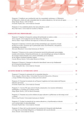 Propuesta 3. Establecer una coordinación entre las comunidades autónomas y el Ministerio
de Educación y dentro de cada comunidad entre los centros educativos y los servicios de apoyo . . . . . . . . . 37
Diego Ojeda Álvarez. CEP de Motril
Fernando Trujillo Sáez. Universidad de Granada
Propuesta 4. Una ciudadanía plural como tarea educativa y social . . . . . . . . . . . . . . . . . . . . . . . . . . . . . . . . . 39
Rosa Marí Ytarte. Universidad de Castilla-La Mancha
FORMACIÓN DEL PROFESORADO . . . . . . . . . . . . . . . . . . . . . . . . . . . . . . . . . . . . . . . . . . . . . . . . . . . . . . . . . . 43
Propuesta 5. Impulsar la formación continua del profesorado en centros y redes . . . . . . . . . . . . . . . . . . . . . . 45
Teresa Aguado. Universidad Nacional de Educación a Distancia
Patricia Mata. Grupo INTER de Investigación en Educación Intercultural
Propuesta 6. Explicitar a nivel de centro la línea metodológica que caracteriza el modo
de hacer en el aula y favorecer que el profesorado realice una formación y una práctica
metodológica innovadora . . . . . . . . . . . . . . . . . . . . . . . . . . . . . . . . . . . . . . . . . . . . . . . . . . . . . . . . . . . . . . . . . 47
Mercedes Blanchard. Universidad Autónoma de Madrid
Propuesta 7. Promover en los centros de formación inicial del profesorado (universidades,
escuelas universitarias, formación profesional, etc.) una metodología que incluya la didáctica
de la lengua materna basada en los criterios defendidos por la enseñanza
de las lenguas extranjeras/segundas lenguas . . . . . . . . . . . . . . . . . . . . . . . . . . . . . . . . . . . . . . . . . . . . . . . . . . . 49
Concha Moreno García. Universidad Antonio de Nebrija
Propuesta 8. Promover y fomentar la educación intercultural como un eje fundamental
de la formación del profesorado . . . . . . . . . . . . . . . . . . . . . . . . . . . . . . . . . . . . . . . . . . . . . . . . . . . . . . . . . . . . 52
Fernando Trujillo Sáez. Universidad de Granada
ACCIONES DESDE EL CENTRO EDUCATIVO . . . . . . . . . . . . . . . . . . . . . . . . . . . . . . . . . . . . . . . . . . . . . . . . . 55
Propuesta 9. Fomentar la autonomía de la comunidad educativa . . . . . . . . . . . . . . . . . . . . . . . . . . . . . . . . . . . 57
Teresa Aguado y Patricia Mata. Universidad Nacional de Educación a Distancia
y Grupo INTER de Investigación en Educación Intercultural
Propuesta 10. Fomentar la inclusión de un Proyecto Lingüístico de Centro dentro del Proyecto
Educativo de Centro . . . . . . . . . . . . . . . . . . . . . . . . . . . . . . . . . . . . . . . . . . . . . . . . . . . . . . . . . . . . . . . . . . . . . 59
Fernando Trujillo Sáez. Universidad de Granada
Propuesta 11. Usar las TIC para cerrar la brecha comunicativa. Los recursos informáticos
multilingües y su gestión en el contexto escolar . . . . . . . . . . . . . . . . . . . . . . . . . . . . . . . . . . . . . . . . . . . . . . . 61
Diego Ojeda Álvarez. CEP de Motril (Granada)
Propuesta 12. Fomentar una acción solidaria de apoyo educativo a poblaciones en desventaja social
y cultural . . . . . . . . . . . . . . . . . . . . . . . . . . . . . . . . . . . . . . . . . . . . . . . . . . . . . . . . . . . . . . . . . . . . . . . . . . . . . . 63
Héctor Grad Fuchsel. Universidad Autónoma de Madrid
Propuesta 13. Evaluar la actuación de los centros educativos y el profesorado en relación
con la inclusividad y la interculturalidad . . . . . . . . . . . . . . . . . . . . . . . . . . . . . . . . . . . . . . . . . . . . . . . . . . . . . 66
Fernando Trujillo Sáez. Universidad de Granada
Propuesta 14. Hacer de la acción tutorial el eje nuclear de la formación individualizada
a lo largo de la escolaridad obligatoria y el fundamento de la acción docente . . . . . . . . . . . . . . . . . . . . . . . . 68
Xavier Besalú. Universidad de Girona
 