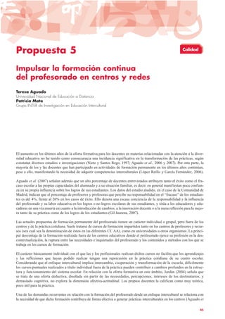Propuesta 5
Impulsar la formación continua
del profesorado en centros y redes
Teresa Aguado
Universidad Nacional de Educación a Distancia
Patricia Mata
Grupo INTER de Investigación en Educación Intercultural
El aumento en los últimos años de la oferta formativa para los docentes en materias relacionadas con la atención a la diver-
sidad educativa no ha tenido como consecuencia una incidencia significativa en la transformación de las prácticas, según
constatan diversos estudios e investigaciones (Nieto y Santos Rego, 1997; Aguado et al., 2006 y 2007). Por otra parte, la
mayoría de los y las docentes que han participado en actividades de formación permanente en los últimos años continúan,
pese a ello, manifestando la necesidad de adquirir competencias interculturales (López Reillo y García Fernández, 2006).
Aguado et al. (2007) señalan además que un alto porcentaje de docentes entrevistados atribuyen tanto el éxito como el fra-
caso escolar a las propias capacidades del alumnado y a su situación familiar, es decir, en general manifiestan poca confian-
za en su propia influencia sobre los logros de sus estudiantes. Los datos del estudio aludido, en el caso de la Comunidad de
Madrid, indican que el porcentaje de profesores y profesoras que percibe su responsabilidad en el “fracaso” de los estudian-
tes es del 4%, frente al 26% en los casos de éxito. Ello denota una escasa conciencia de la responsabilidad y la influencia
del profesorado y su labor educativa en los logros o no logros escolares de sus estudiantes, y sitúa a los educadores y edu-
cadoras en una vía muerta en cuanto a la introducción de cambios, a la innovación docente o a la mera reflexión para la mejo-
ra tanto de su práctica como de los logros de los estudiantes (Gil Jaurena, 2007).
Las actuales propuestas de formación permanente del profesorado tienen un carácter individual o grupal, pero fuera de los
centros y de la práctica cotidiana. Suele tratarse de cursos de formación impartidos tanto en los centros de profesores y recur-
sos (sea cual sea la denominación de éstos en las diferentes CC AA), como en universidades u otros organismos. La princi-
pal desventaja de la formación realizada fuera de los centros educativos donde el profesorado ejerce su profesión es la des-
contextualización, la ruptura entre las necesidades e inquietudes del profesorado y los contenidos y métodos con los que se
trabaja en los cursos de formación.
El carácter básicamente individual con el que las y los profesionales realizan dichos cursos no facilita que los aprendizajes
y las reflexiones que hayan podido realizar tengan una repercusión en la práctica cotidiana de su centro escolar.
Considerando que el enfoque intercultural implica intercambio, cooperación y transformación de la escuela, difícilmente
los cursos puntuales realizados a título individual fuera de la práctica pueden contribuir a cambios profundos en la estruc-
tura y funcionamiento del sistema escolar. En relación con la oferta formativa en este ámbito, Jordán (2004) señala que
se trata de una oferta deductiva, diseñada sin partir de las necesidades, percepciones, intereses de los destinatarios, y
demasiado cognitiva, no explora la dimensión afectiva-actitudinal. Los propios docentes la califican como muy teórica,
poco útil para la práctica.
Una de las demandas recurrentes en relación con la formación del profesorado desde un enfoque intercultural se relaciona con
la necesidad de que dicha formación contribuya de forma efectiva a generar prácticas interculturales en los centros (Aguado et
45
Calidad
 