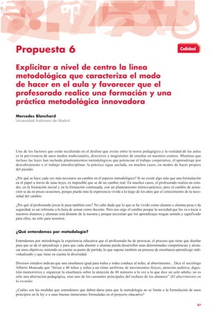 Propuesta 6
Explicitar a nivel de centro la línea
metodológica que caracteriza el modo
de hacer en el aula y favorecer que el
profesorado realice una formación y una
práctica metodológica innovadora
Mercedes Blanchard
Universidad Autónoma de Madrid
Uno de los factores que están incidiendo en el desfase que existe entre la teoría pedagógica y la realidad de las aulas
es la pervivencia de unos modos tradicionales, directivos y magistrales de enseñar en nuestros centros. Mientras que
incluso las leyes han incluido planteamientos metodológicos que potencian el trabajo cooperativo, el aprendizaje por
descubrimiento o el trabajo interdisciplinar, la práctica sigue anclada, en muchos casos, en modos de hacer propios
del pasado.
¿Por qué se hace cada vez más necesario un cambio en el aspecto metodológico? Si no existe algo más que una formulación
en el papel a través de unas leyes, es imposible que se dé un cambio real. En muchos casos, el profesorado realiza un estu-
dio, en la formación inicial y en la formación continuada, con un planteamiento teórico-práctico, pero el cambio de actua-
ción se da en pocas ocasiones, porque puede más la experiencia vivida a lo largo de los años que el conocimiento de la nece-
sidad del cambio.
¿Por qué al profesorado joven le pasa también esto? No cabe duda que lo que se ha vivido como alumno o alumna pesa o da
seguridad, es un referente a la hora de actuar como docente. Pero nos urge el cambio porque la sociedad que les va a tocar a
nuestros alumnos y alumnas está distante de la nuestra y porque necesitan que los aprendizajes tengan sentido y significado
para ellos, no sólo para nosotros.
¿Qué entendemos por metodología?
Entendemos por metodología la experiencia educativa que el profesorado ha de provocar, el proceso que tiene que diseñar
para que se dé el aprendizaje y para que cada alumno o alumna pueda desarrollar unas determinadas competencias y alcan-
zar unos objetivos, teniendo en cuenta su punto de partida, lo que supone también un proceso de enseñanza-aprendizaje indi-
vidualizado y que tiene en cuenta la diversidad.
Diversos estudios indican que una enseñanza igual para todos y todas conduce al tedio, al aburrimiento... Dice el sociólogo
Alberto Moncada que “forzar a 40 niños y niñas a un ritmo uniforme de movimientos físicos, atención auditiva, diges-
tión memorística y organizar la enseñanza sobre la atención de 40 menores a la vez a lo que dice un solo adulto, no es
sólo una aberración pedagógica, sino uno de los causantes principales del rechazo de los alumnos” (El aburrimiento en
la escuela).
¿Cuáles son las medidas que entendemos que deben darse para que la metodología no se limite a la formulación de unos
principios en la ley o a unas buenas intenciones formuladas en el proyecto educativo?
47
Calidad
 