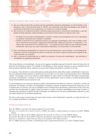 48
Libro Blanco de la Educación Intercultural
MEDIDAS DESEABLES PARA LLEVAR A CABO LA PROPUESTA
1. Que en la orden de desarrollo curricular esté más explicitado el elemento metodológico, no sólo formulado como
principios, como se lleva haciendo desde la LOGSE, sino explicitando unas líneas metodológicas que ayuden al
profesorado al desarrollo de las competencias y le orienten en el modo de trabajar.
2. Que el acceso a la condición de profesor o profesora tenga más presente el conocimiento metodológico, y que éste
puntúe de forma específica, dando prioridad a una formación teórico-práctica en aspectos tales como:
• El cambio en las dos figuras fundamentales: el alumno o alumna como protagonista activo de su aprendizaje
y el profesor o profesora como mediador o mediadora.
• Trabajar el desarrollo de las competencias básicas con estrategias metodológicas, tales como el trabajo coope-
rativo, tutorización entre iguales y seguimiento individualizado, trabajo por proyectos, el compromiso y vin-
culación del conocimiento con la realidad social… Las experiencias provocadas por estas estrategias ayudan
a desarrollar valores que van a tener consecuencias importantes, a nivel personal y en las relaciones.
3. Que la actualización metodológica sea nuclear en el reconocimiento de la carrera docente y sea realizada priori-
tariamente a través de la formación en centros, de modo que esto ayude a superar la práctica tan arraigada de que
“cada maestrillo con su librillo”.
4. Que se reconozca al profesorado que se implica en proyectos de innovación metodológica y que participa en
comunidades de aprendizaje profesional.
Otros temas distintos a la metodología, a los que no les negamos actualidad, engrosan las listas de cursos de formación o de
proyectos de formación en centros. Sin embargo, la metodología se ofrece en pocas ocasiones, ya que se considera como si
fuera un asunto individual. Parece respetarse en exceso cómo trabaja cada profesor o profesora en el aula.
En ocasiones, se ha oído decir a cierto profesorado que nadie podía decirle cómo debía enseñar, confundiendo el cómo ense-
ñar con la libertad de poder expresarse e identificarse con unas ideas y no con otras, lo que denominamos como “libertad de
cátedra”. Sin embargo, a esto no nos referimos cuando hablamos de cómo enseñar. Es un derecho del alumno y alumna poder
estructurar el pensamiento y construir en su interior, de forma significativa, lo que se enseña, y un deber del profesorado
buscar intencionalmente que este proceso se dé.
Es una realidad que en los proyectos educativos quedan suficientemente formulados los objetivos, contenidos y criterios de
evaluación. Sin embargo, en cuanto a la metodología, en bastantes ocasiones se explicitan aspectos que tienen que ver con
la organización y los recursos, pero que en realidad no tocan al modo de hacer del profesor o profesora en el aula. Sería muy
necesario que el profesorado, en equipo, tomase decisiones en cuanto a las líneas metodológicas que asume el centro y a
estrategias que permitan la inclusión de todo el alumnado, en coherencia con los nuevos planteamientos educativos y para
una mejora del proceso de enseñanza-aprendizaje.
Por éstas y otras razones es preciso que este tema se tome en peso a nivel institucional, en general, y en cada uno de los cen-
tros y equipos de profesores, en particular.
REFERENCIAS BIBLIOGRÁFICAS
BAIN, K. (2006): Lo que hacen los mejores profesores de universidad.
BAZARRA, L.; CASANOVA, O. y GARCÍA UGARTE, J. (2004): Ser profesor y dirigir profesores en épocas de cambio. Madrid:
Narcea.
BLANCHARD, M. y MUZÁS, M. D. (2004): Adaptación del currículo al contexto y al aula. Madrid: Narcea.
BLANCHARD, M. y MUZÁS, M. D. (2007): Propuestas metodológicos para profesores reflexivos. Madrid: Narcea.
BOLÍVAR, A. y DOMINGO, J. (eds): Prácticas eficaces de enseñanza. PPC. Educar práctico.
DAY, C. (2006): Pasión por enseñar. La identidad personal y profesional del docente y sus valores. Madrid: Narcea.
 