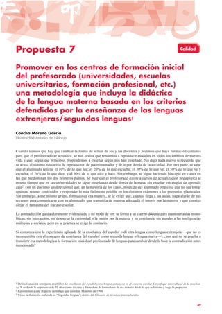 49
Propuesta 7
Promover en los centros de formación inicial
del profesorado (universidades, escuelas
universitarias, formación profesional, etc.)
una metodología que incluya la didáctica
de la lengua materna basada en los criterios
defendidos por la enseñanza de las lenguas
extranjeras/segundas lenguas1
Concha Moreno García
Universidad Antonio de Nebrija
Cuando leemos que hay que cambiar la forma de actuar de los y las docentes y pedimos que haya formación continua
para que el profesorado se actualice, se nos olvida que tendemos a reproducir modelos en todos los ámbitos de nuestra
vida y que, según ese principio, propendemos a enseñar según nos han enseñado. No digo nada nuevo si recuerdo que
se acusa al sistema educativo de reproductor, de poco innovador y de ir por detrás de la sociedad. Por otra parte, se sabe
que el alumnado retiene el 10% de lo que lee; el 20% de lo que escucha; el 30% de lo que ve; el 50% de lo que ve y
escucha; el 70% de lo que dice, y el 90% de lo que dice y hace. Sin embargo, se sigue haciendo hincapié en clases en
las que predominan los dos primeros puntos. Se pide que el profesorado asista a cursos de actualización pedagógica al
mismo tiempo que en las universidades se sigue enseñando desde detrás de la mesa, sin enseñar estrategias de aprendi-
zaje2, con un discurso unidireccional que, en la mayoría de los casos, no exige del alumnado otra cosa que no sea tomar
apuntes, retener contenidos y responder lo más fielmente posible en los distintos exámenes a las preguntas planteadas.
Sin embargo, a ese mismo grupo, formado de esa manera, se le exige que, cuando llega a las aulas, haga alarde de sus
recursos para comunicarse con su alumnado, que transmita de manera adecuada el interés por la materia y que consiga
alejar el fantasma del fracaso escolar.
La contradicción queda claramente evidenciada, a mi modo de ver: se forma a un cuerpo docente para mantener aulas mono-
líticas, sin interacción, sin despertar la curiosidad o la pasión por la materia y su enseñanza, sin atender a las inteligencias
múltiples y sociales, pero en la práctica se exige lo contrario.
Si contamos con la experiencia aplicada de la enseñanza del español o de otra lengua como lengua extranjera —que no es
incompatible con el concepto de enseñanza del español como segunda lengua o lengua nueva—3, ¿por qué no se prueba a
transferir esa metodología a la formación inicial del profesorado de lenguas para cambiar desde la base la contradicción antes
mencionada?
1 Defendí una idea semejante en el libro La enseñanza del español como lengua extranjera en el contexto escolar. Un enfoque intercultural de la enseñan-
za. Y es desde la experiencia de 35 años como docente y formadora de formadores de esa materia desde la que reflexiono y hago la propuesta.
2 Recordemos a este respecto un trabajo que coordinó Monereo en 1994.
3 Véase la distinción realizada en “Segundas lenguas”, dentro del Glosario de términos interculturales.
Calidad
 