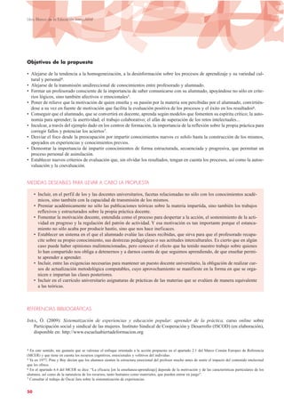 Objetivos de la propuesta
• Alejarse de la tendencia a la homogeneización, a la desinformación sobre los procesos de aprendizaje y su variedad cul-
tural y personal4.
• Alejarse de la transmisión unidireccional de conocimientos entre profesorado y alumnado.
• Formar un profesorado consciente de la importancia de saber comunicarse con su alumnado, apoyándose no sólo en crite-
rios lógicos, sino también afectivos o emocionales5.
• Poner de relieve que la motivación de quien enseña y su pasión por la materia son percibidas por el alumnado, convirtién-
dose a su vez en fuente de motivación que facilita la evaluación positiva de los procesos y el éxito en los resultados6.
• Conseguir que el alumnado, que se convertirá en docente, aprenda según modelos que fomenten su espíritu crítico; la auto-
nomía para aprender; la asertividad; el trabajo colaborativo; el afán de superación de los retos intelectuales...
• Inculcar, a través del ejemplo dado en los centros de formación, la importancia de la reflexión sobre la propia práctica para
corregir fallos y potenciar los aciertos7.
• Desviar el foco desde la preocupación por impartir conocimientos nuevos ex nihilo hasta la construcción de los mismos,
apoyados en experiencias y conocimientos previos.
• Demostrar la importancia de impartir conocimientos de forma estructurada, secuenciada y progresiva, que permitan un
proceso personal de asimilación.
• Establecer nuevos criterios de evaluación que, sin olvidar los resultados, tengan en cuenta los procesos, así como la autoe-
valuación y la coevaluación.
MEDIDAS DESEABLES PARA LLEVAR A CABO LA PROPUESTA
• Incluir, en el perfil de los y las docentes universitarios, facetas relacionadas no sólo con los conocimientos acadé-
micos, sino también con la capacidad de transmisión de los mismos.
• Premiar académicamente no sólo las publicaciones teóricas sobre la materia impartida, sino también los trabajos
reflexivos y estructurados sobre la propia práctica docente.
• Fomentar la motivación docente, entendida como el proceso para despertar a la acción, el sostenimiento de la acti-
vidad en progreso y la regulación del patrón de actividad. Y esa motivación es tan importante porque el estanca-
miento no sólo acaba por producir hastío, sino que nos hace ineficaces.
• Establecer un sistema en el que el alumnado evalúe las clases recibidas, que sirva para que el profesorado recapa-
cite sobre su propio conocimiento, sus destrezas pedagógicas o sus actitudes interculturales. Es cierto que en algún
caso puede haber opiniones malintencionadas, pero conocer el efecto que ha tenido nuestro trabajo sobre quienes
lo han compartido nos obliga a detenernos y a darnos cuenta de que seguimos aprendiendo, de que enseñar permi-
te aprender a aprender.
• Incluir, entre las exigencias necesarias para mantener un puesto docente universitario, la obligación de realizar cur-
sos de actualización metodológica computables, cuyo aprovechamiento se manifieste en la forma en que se orga-
nicen e impartan las clases posteriores.
• Incluir en el currículo universitario asignaturas de prácticas de las materias que se evalúen de manera equivalente
a las teóricas.
REFERENCIAS BIBLIOGRÁFICAS
JARA, Ó. (2009): Sistematización de experiencias y educación popular: aprender de la práctica, curso online sobre
Participación social y sindical de las mujeres. Instituto Sindical de Cooperación y Desarrollo (ISCOD) (en elaboración),
disponible en: http://www.escuelaabiertadeformacion.org
50
Libro Blanco de la Educación Intercultural
4 En este sentido, me gustaría que se valorase el enfoque orientado a la acción propuesto en el apartado 2.1 del Marco Común Europeo de Referencia
(MCER) y que tiene en cuenta los recursos cognitivos, emocionales y volitivos del individuo.
5 Ya en 1977, Pine y Boy decían que los alumnos sienten la estructura emocional del profesor mucho antes de sentir el impacto del contenido intelectual
que les ofrece.
6 En el apartado 6.4 del MCER se dice: “La eficacia [en la enseñanza-aprendizaje] depende de la motivación y de las características particulares de los
alumnos, así como de la naturaleza de los recursos, tanto humanos como materiales, que pueden entrar en juego”.
7 Consultar el trabajo de Óscar Jara sobre la sistematización de experiencias.
 