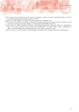 Marco común europeo de referencia para las lenguas: aprendizaje, enseñanza, evaluación, disponible en: http://cvc.cervan-
tes.es/obref/marco/indice.htm (última consulta: 23/11/09).
MONEREO, C. (coord.) (1994): Estrategias de enseñanza-aprendizaje. Barcelona: Graó.
MORENO GARCÍA, C. (2004): La enseñanza de español como lengua extranjera en el contexto escolar. Un enfoque intercul-
tural de la enseñanza de la lengua. Madrid: Los Libros de la Catarata-CIDE, FETE-UGT.
MORENO GARCÍA, C. (2009): Términos “Estereotipo”; “Metodología intercultural”; “Motivación. Motivar” y “Segundas len-
guas” en la obra colectiva Glosario intercultural. FETE-UGT y Colectivo Yedra (coord.), disponible en:
http://www.aulaintercultural.org/article.php3?id_article=3203 (última consulta: 23/11/09).
PINE, G. J. y BOY, A. V. (1977): Learner Centred Teaching: a humanistic View. Colorado. Denver: Love Publishing Co.
51
Formación del profesorado
 