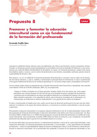 Propuesta 8
Promover y fomentar la educación
intercultural como un eje fundamental
de la formación del profesorado
Fernando Trujillo Sáez
Universidad de Granada
Aumentar la calidad del sistema educativo pasa, inevitablemente, por ofrecer una formación, inicial y permanente, del pro-
fesorado. La formación inicial la asume principalmente la universidad a través de las facultades de Educación y, muy recien-
temente, por medio del Máster Interdisciplinar de Secundaria. En cuanto a la formación permanente, aunque existe mayor
diversidad de medios y recursos, son los centros del profesorado en las distintas comunidades autónomas quienes tienen la
responsabilidad de llevarla a cabo.
Para mejorar, a su vez, la calidad de la formación permanente del profesorado es necesario conocer cuáles son las deman-
das del sistema educativo, y aquí es, también, el profesorado la principal fuente de información. Es decir, el profesorado
como agente fundamental del proceso de enseñanza-aprendizaje es a un mismo tiempo sujeto y demandante de formación.
En este sentido, puede valernos la información que el Estudio Internacional sobre Ensen?anza y Aprendizaje, más conocido
como Informe TALIS de la OCDE (Schleicher, 2009: 22), nos proporciona:
“Aunque el modelo en España sea, en líneas generales, bastante similar al de otros países, hay varios rasgos
particulares que conviene destacar: ha sido más alta que en el promedio de países la proporción de profesores
y profesoras que ha informado de una mayor necesidad de desarrollo en la enseñanza de alumnos con necesi-
dades educativas especiales, en la capacidad de utilizar, para la docencia, tecnologías de la información y la
comunicación, en la docencia en entornos multiculturales y en la gestión de los centros de enseñanza”.
Es decir, el profesorado en España tiene claro cuáles son las áreas de desarrollo profesional en las que está más intere-
sado por su incidencia en la mejora del sistema educativo, y la docencia en entornos multiculturales es una de sus pre-
ocupaciones.
Precisamente la educación intercultural es la respuesta educativa profesional al reto de la multiculturalidad. Existen múlti-
ples propuestas de formación del profesorado en educación intercultural, tanto dentro como fuera de nuestro país. Así, Ruiz
de Lobera (2004) o Jordán Sierra et al. (2004) realizan propuestas concretas de desarrollo profesional en el ámbito de la edu-
cación intercultural; más recientemente, Essomba (2008) define las líneas de actuación y, por consiguiente, de desarrollo
profesional más adecuadas para la gestión de la diversidad cultural en la escuela.
En esta línea debe haber una suma de intereses. La Administración educativa, a través de los centros del profesorado y otras
instituciones destinadas a la formación permanente del profesorado, y la universidad —y muy especialmente las facultades
de Educación— tienen la responsabilidad de trabajar de manera coordinada para ofrecer vías de formación y desarrollo pro-
fesional en educación intercultural. Sin un profesorado bien preparado, la mayoría de las propuestas presentadas en este
52
Calidad
 