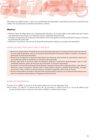 Libro Blanco no podrán llevarse a cabo; con un profesorado bien preparado y motivado para la acción, la educación inter-
cultural será un espacio para la satisfacción personal y colectiva.
Objetivos
• Promover líneas de trabajo dentro de la Administración educativa y de la universidad, y entre ambas, para que la educa-
ción intercultural esté presente en la formación inicial y permanente del profesorado.
• Visibilizar la importancia de la educación intercultural a través de programas concretos de formación inicial y de desarro-
llo profesional del profesorado.
• Potenciar los mecanismos más eficaces de desarrollo profesional en relación con la educación intercultural.
MEDIDAS DESEABLES PARA LLEVAR A CABO LA PROPUESTA
• Revisar los actuales planes de estudio de formación del profesorado para la incorporación de la educación intercul-
tural con carácter prioritario, tanto en la formación del profesorado de Educación Infantil y Primaria, como para el
profesorado de Educación Secundaria.
• Promover la investigación en educación intercultural como forma de crear una base de conocimiento, dentro de la
universidad, que pueda ser transferida a la formación del profesorado.
• Diseñar, tanto desde la institución dentro del Ministerio dedicada a la formación del profesorado, como en cada
comunidad autónoma, planes de formación del profesorado en educación intercultural.
• Incorporar a la formación permanente del profesorado estrategias de desarrollo profesional eficaces, más allá de la
asistencia a cursos o ponencias: reflexión sobre la propia práctica educativa, portfolio del profesorado, investiga-
ción-acción, visitas a centros con buenas prácticas, enseñanza compartida, observación en el aula…
• Promover intercambios nacionales e internacionales de profesorado en relación con la educación intercultural como
forma de incorporar buenas prácticas al bagaje personal del docente.
REFERENCIAS BIBLIOGRÁFICAS
ESSOMBA, M. A. (2008): La gestión de la diversidad cultural en la escuela. Barcelona: Graó.
JORDÁN SIERRA, J. A.; BESALÚ, X.; BARTOLOMÉ PINA, M.; AGUADO ODINA, T.; MORENO GARCÍA, C. y SANZ, M. (2004): La for-
mación del profesorado en educación intercultural. Madrid: Los Libros de la Catarata.
53
Formación del profesorado
 