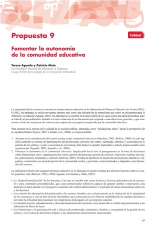 Propuesta 9
Fomentar la autonomía
de la comunidad educativa
Teresa Aguado y Patricia Mata
Universidad Nacional de Educación a Distancia
Grupo INTER de Investigación en Educación Intercultural
La autonomía de los centros se concreta en nuestro sistema educativo en la elaboración del Proyecto Educativo de Centro (PEC).
El PEC, sin embargo, se utiliza en nuestro entorno más como una declaración de intenciones que como un documento para la
reflexión y la práctica (Aguado, 2003). Su elaboración se concibe en la mayor parte de los casos como una tarea burocrática más:
se trata de un procedimiento, limitado a la mera redacción de un documento que responde a unas directrices generales, y que rara-
mente es fruto de un proceso de construcción conjunta de un proyecto compartido por la comunidad educativa.
Para avanzar en la mejora de la calidad de la escuela pública, entendida como “calidad para todos” desde la perspectiva de
la equidad (Muñoz Repiso, 2001; Collado et al., 2000), es imprescindible:
1. Avanzar en la consideración del centro escolar como comunidad educativa (Marchesi, 2001; Bolívar, 2004), lo cual sig-
nifica ampliar las formas de participación del profesorado, personal del centro, alumnado, familias y comunidad en la
gestión de los centros, y como comunidad de aprendizaje para todos los agentes implicados y para la propia escuela como
organización (Aguado, 2003; Aguado et al., 2006).
2. Fomentar la autonomía de la comunidad educativa, desplazando hacia ésta el protagonismo en la toma de decisiones
sobre dimensiones clave: organización del centro, gestión del personal, gestión de recursos, relaciones externas del cen-
tro, planificación, estructura y currículo (Bolívar, 2004). Se trata de promover el desarrollo de proyectos educativos sin-
gulares, construidos con la participación de la comunidad escolar y, por tanto, contextualizados y adaptados a las deman-
das del entorno.
La realización efectiva de cualquier proyecto educativo se ve limitada en nuestro sistema por diversos factores, entre los cua-
les podemos citar (Bolívar, 1998 y 2004; Aguado, Gil Jaurena y Mata, 2005):
• La “desprofesionalización” de los docentes, a los que se concibe más como técnicos y técnicas aplicadores de un currícu-
lo y unos contenidos preestablecidos, que como profesionales reflexivos capaces de generar cambio e innovación; esta
situación se hace patente en el progresivo aumento del control administrativo y la presión de tareas burocráticas sobre los
y las docentes.
• Los criterios de adscripción del profesorado a los centros, basados casi exclusivamente en la valoración de la antigüedad
en los concursos, y con un alto nivel de interinidad, cuya consecuencia es la falta de estabilidad de los equipos docentes y
por tanto la dificultad para mantener un compromiso prolongado con un proyecto concreto.
• La normativización, estandarización y descontextualización del currículo, cuyo desarrollo se confía mayoritariamente a las
editoriales de libros de texto.
• Las limitaciones a la participación real y efectiva de profesorado, estudiantes, familias y comunidad en la gestión de los
centros y en la toma de decisiones respecto a las dimensiones anteriormente mencionadas.
57
Calidad
 