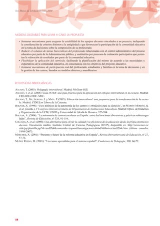 MEDIDAS DESEABLES PARA LLEVAR A CABO LA PROPUESTA
• Instaurar mecanismos para asegurar la estabilidad de los equipos docentes vinculados a un proyecto, incluyendo
la consideración de criterios distintos a la antigüedad y que favorezcan la participación de la comunidad educativa
en la toma de decisiones sobre la composición de su profesorado.
• Reducir el volumen de tareas burocráticas del profesorado relacionadas con el control administrativo del proceso
educativo por parte de la Administración pública, y sustituirlas por procesos de evaluación participativa que permi-
tan la valoración de resultados por parte de la comunidad educativa.
• Flexibilizar la aplicación del currículo, facilitando la planificación del mismo de acuerdo a las necesidades y
expectativas de la comunidad educativa, en consonancia con los objetivos del proyecto educativo.
• Instaurar mecanismos de participación real del profesorado, estudiantes y familias en la toma de decisiones y en
la gestión de los centros, basados en modelos abiertos y asamblearios.
REFERENCIAS BIBLIOGRÁFICAS
AGUADO, T. (2003): Pedagogía intercultural. Madrid: McGraw Hill.
AGUADO, T. et al. (2006): Guía INTER: una guía práctica para la aplicación del enfoque intercultural en la escuela. Madrid:
CREADE-CIDE, MEC.
AGUADO, T.; GIL JAURENA, I. y MATA, P. (2005): Educación intercultural: una propuesta para la transformación de la escue-
la. Madrid: CIDE/Los Libros de la Catarata.
BOLÍVAR, A. (1998): “Usos políticos de la autonomía de los centros y obstáculos para su ejercicio”, en MARTÍN-MORENO, Q.
et al. (coords.), V Congreso Interuniversitario de Organización de Instituciones Educativas. Madrid: Dptos. de Didáctica
y Organización de la UCM, UNED y Universidad de Alcalá de Henares, 375-384.
BOLÍVAR, A. (2004): “La autonomía de centros escolares en España: entre declaraciones discursivas y prácticas sobrerregu-
ladas”, Revista de Educación, nº 333, 91-116.
COLLADO, A. et al. (2000): Una alternativa para elevar la calidad y la eficiencia de la educación desde la propia institución
docente. Documento inédito. Instituto Central de Ciencias Pedagógicas (ICCP), disponible en: http://www.mec.es/
cide/jsp/plantilla.jsp?id=inv02b4&contenido=/espanol/investigacion/calidad/biblioteca/inv02b4c.htm (última consulta:
19/09/2007).
MARCHESI, A. (2001): “Presente y futuro de la reforma educativa en España”, Revista Iberoamericana de Educación, nº 27,
57-76.
MUÑOZ REPISO, M. (2001): “Lecciones aprendidas para el sistema español”, Cuadernos de Pedagogía, 300, 66-72.
58
Libro Blanco de la Educación Intercultural
 