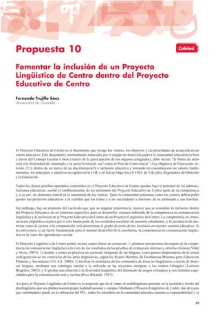 Propuesta 10
Fomentar la inclusión de un Proyecto
Lingüístico de Centro dentro del Proyecto
Educativo de Centro
Fernando Trujillo Sáez
Universidad de Granada
El Proyecto Educativo de Centro es el documento que recoge los valores, los objetivos y las prioridades de actuación en un
centro educativo. Este documento, normalmente redactado por el equipo de dirección junto a la comunidad educativa (o bien
a través del Consejo Escolar o bien a través de la participación de los órganos colegiados), debe incluir “la forma de aten-
ción a la diversidad del alumnado y la accio?n tutorial, asi? como el Plan de Convivencia” (Ley Orgánica de Educación, ar-
tículo 121), dentro de un marco de no discriminacio?n e inclusión educativa y tomando en consideración los valores funda-
mentales, los principios y objetivos recogidos en la LOE y en la Ley Orga?nica 8/1985, de 3 de julio, Reguladora del Derecho
a la Educación.
Todos los demás posibles apartados contenidos en el Proyecto Educativo de Centro quedan bajo la potestad de las adminis-
traciones educativas, siendo el establecimiento de los elementos del Proyecto Educativo de Centro parte de su competencia
y, a su vez, un elemento central en la autonomía de los centros. Tanto la comunidad autónoma como los centros deben poder
ajustar sus proyectos educativos a la realidad que los rodea y a las necesidades e intereses de su alumnado y sus familias.
Sin embargo, hay un elemento del currículo que, por su singular importancia, merece que se considere la inclusión dentro
del Proyecto Educativo de un elemento específico para su desarrollo: estamos hablando de la competencia en comunicación
lingüística y la inclusión en el Proyecto Educativo de Centro de un Proyecto Lingüístico de Centro. La competencia en comu-
nicación lingüística explica por sí sola buena parte de los resultados escolares de nuestros estudiantes, y la incidencia de des-
trezas como la lectura o la comprensión oral determinan el grado de éxito de los escolares en nuestro sistema educativo. Si
la convivencia es un factor fundamental para el normal desarrollo de la enseñanza, la competencia en comunicación lingüís-
tica es la clave del aprendizaje escolar.
El Proyecto Lingüístico de Centro podría incluir cuatro líneas de actuación: 1) plantear mecanismos de mejora de la compe-
tencia en comunicación lingüística a la vista de los resultados de las pruebas de evaluación internas y externas (Gómez Vidal
y Arcos, 2007); 2) diseñar y poner en práctica un currículo integrado de las lenguas, como parece desprenderse de la actual
configuración de los currículos de las áreas lingüísticas, según los Reales Decretos de Enseñanzas Mínimas para Educación
Primaria y Secundaria (VV AA, 2008); 3) facilitar la enseñanza de los contenidos de áreas no lingüísticas a través de diver-
sas lenguas, mediante una estrategia similar a la utilizada en las secciones europeas o los centros bilingües (Lorenzo
Bergillos, 2007); y 4) prestar una atención a la diversidad lingüística del alumnado de origen extranjero y con distintas capa-
cidades para la comunicación oral y escrita (Ruiz Bikandi, 1997).
Así pues, el Proyecto Lingüístico de Centro es la respuesta que da el centro al multilingüismo presente en la sociedad y al reto del
plurilingüismo que nos plantea nuestra propia realidad nacional y europea. Mediante el Proyecto Lingüístico de Centro, uno de cuyos
ejes vertebradores puede ser la utilización del PEL, todos los miembros de la comunidad educativa asumen su responsabilidad y la
59
Calidad
 