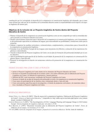 contribución que les corresponde al desarrollo de la competencia en comunicación lingüística del alumnado, que es tanto
como afirmar que cada uno de los miembros de la comunidad educativa asume su responsabilidad social respecto a la rique-
za lingüística de nuestro país.
Objetivos de la inclusión de un Proyecto Lingüístico de Centro dentro del Proyecto
Educativo de Centro
• Plantear el desarrollo de la competencia en comunicación lingüística como un reto compartido por toda la comunidad edu-
cativa presente en el Proyecto Educativo de Centro.
• Diseñar colectivamente actuaciones para el desarrollo de la competencia en comunicación lingüística, con el asesoramien-
to del profesorado especialista en enseñanza de lenguas, pero trascendiendo sus posibilidades y limitaciones reales para la
actuación.
• Ordenar y organizar las medidas curriculares y extracurriculares, complementarias y extraescolares para el desarrollo de
la competencia en comunicación lingüística.
• Fomentar el uso del Portfolio Europeo de las Lenguas como mecanismo de reflexión y evaluación de las experiencias lin-
güísticas e interculturales.
• Vincular el desarrollo del Proyecto Lingüístico de Centro con un plan de formación del profesorado diseñado por el cen-
tro educativo.
• Abrir la posibilidad de participación de las familias en actividades de promoción de la competencia en comunicación lin-
güística dentro y fuera del aula.
• Promover la investigación en relación con actuaciones colectivas de promoción de la competencia en comunicación lin-
güística.
MEDIDAS DESEABLES PARA LLEVAR A CABO LA PROPUESTA
• Incluir el Proyecto Lingüístico de Centro dentro de los elementos del Proyecto Educativo de Centro.
• Favorecer el encuentro de profesorado de un mismo centro y de centros diferentes para la elaboración del Proyecto
Lingüístico de Centro y la difusión de experiencias y buenas prácticas.
• Difusión del PEL como mecanismo vertebrador del Proyecto Lingüístico de Centro.
• Favorecer el diseño de un plan de formación del profesorado en torno a la competencia en comunicación lingüística.
• Crear cauces de participación de las familias como voluntariado dentro y fuera del aula.
• Crear convocatorias específicas para la investigación y el diseño de propuestas curriculares y de materiales educa-
tivos vinculados al Proyecto Lingüístico de Centro.
REFERENCIAS BIBLIOGRÁFICAS
GÓMEZ VIDAL, A. y ARCOS, D. (2007): “Plan de mejora de la competencia lingüística. Elaboración del Proyecto Lingüístico
de Centro”, Avances en Supervisión Educativa, 7, disponible en: http://adide.org/revista/index.php?option=com_content
&task=view&id=224&Itemid=49
LORENZO BERGILLOS, F. (2007): “The Sociolinguistics of CLIL: Language Planning and Language Change in 21th Century
Europe”, Revista Española de Lingüística Aplicada, vol. extra 1, 27-38.
RUIZ BIKANDI, U. (1997): “Decisiones necesarias para la elaboración del Proyecto Lingüístico de Centro”, Textos de
Didáctica de la Lengua y la Literatura, nº 13, 9-24.
VV AA (2008): Currículo integrado de las lenguas: propuesta de secuencias didácticas. Sevilla: Junta de Andalucía.
60
Libro Blanco de la Educación Intercultural
 