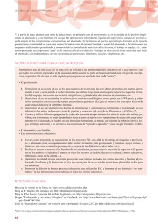 Y, a partir de aquí, plantear una serie de actuaciones, en principio con el profesorado, y, en la medida de lo posible, impli-
cando al alumnado y a sus familias, en las que las aplicaciones informáticas jugarían un papel clave, aunque no exclusivo,
en la mejora de las competencias comunicativas del alumnado. Si facilitamos el que los aprendizajes formales de la escuela
puedan tener continuidad en contextos menos formales como el entorno familiar o social del alumnado y flexibilizamos los
esquemas tradicionales permitiendo y promoviendo las consultas de materiales de referencia, el trabajo en equipo, etc., esta-
remos poniendo una importante “pata” en la construcción de ese objetivo final que es el acceso al éxito curricular para todo
el alumnado, con independencia de sus circunstancias personales, familiares, sociales, lingüísticas, etc.
MEDIDAS DESEABLES PARA LLEVAR A CABO LA PROPUESTA
Entendemos que, en este caso, no se trata sólo de solicitar a las administraciones educativas tal o cual recurso, sino
que todos los sectores implicados en la educación deben asumir su parte de responsabilidad para el logro de los obje-
tivos propuestos. De ahí que en este capítulo propongamos un apartado para cada “sector”:
• El profesorado:
1. Normalizar en la escuela el uso de los procesadores de textos para las actividades de producción escrita, apren-
diendo a usar y sacar partido a las herramientas que dichos programas aportan para mejorar los aspectos forma-
les del lenguaje, tales como correctores ortográficos y gramaticales, diccionarios de sinónimos, etc.
2. Generalizar el uso de materiales de referencia en versiones multilingües, como pueda ser la Wikipedia y adap-
tar los contenidos curriculares de manera que podamos garantizar el acceso al menos a los conceptos básicos de
cada unidad didáctica en diferentes idiomas.
3. Generalizar el uso de internet como fuente de información y comunicación permitiendo y potenciando su uso
habitual en las aulas, incluso en el caso de pruebas y exámenes (el ejemplo de Dinamarca —El País—)8.
4. Conocer y utilizar diferentes programas de traducción automática (especialmente los sitios de traducción online) que,
si bien, por el momento, no están desarrollados hasta el punto de servir como herramientas de traducción a usar direc-
tamente por el alumnado, sí pueden ser una interesante herramienta de trabajo que fomente la reflexión sobre la len-
gua, el trabajo autónomo y, en definitiva, la competencia de “aprender a aprender” (véase Google Translator Toolkit).
• El alumnado y sus familias.
• Las administraciones educativas:
1. Llevar a cabo programas de seguimiento de los proyectos TIC, más allá de la entrega de máquinas a profesora-
do y alumnado (este acompañamiento debe incluir formación para profesorado y familias, apoyo técnico y
didáctico, así como evaluación permanente y mejora de las deficiencias detectadas, etc.).
2. Facilitar el acceso a internet a las familias de los estudiantes, promoviendo la creación de espacios wifi gratui-
tos en los pueblos y ciudades (al menos en todos los recintos de índole educativa o cultural, centros educativos,
bibliotecas, casas de la cultura…).
3. Garantizar la calidad técnica suficiente para poder usar internet en todos los centros docentes y facilitar al pro-
fesorado el software y la formación técnica necesaria para llevar a cabo las actuaciones planteadas en los pun-
tos anteriores.
4. Promover la difusión de buenas prácticas educativas que utilicen las TIC y fomentar el uso habitual y “no trau-
mático” de las herramientas informáticas en todos los niveles educativos.
REFERENCIAS EN LA WEB
Bitácora de Aníbal de la Torre, en: http://www.adelat.org/index.php
Blog de F. Trujillo: De estranjis, en: http://deestranjis.blogspot.com/
Blog de Pilar Torres: Asesoría del ámbito lingüístico, en: http://alinguistico.blogspot.com/
Grupo “Profesorado y secciones bilingües” en Facebook, en: http://www.facebook.com/home.php?filter=nf#/group.php?
gid=156487483190
Sitio de “marcadores sociales” en relación con el programa “Escuela 2.0”, en: http://delicious.com/escuelatic20
62
Libro Blanco de la Educación Intercultural
8 http://www.elpais.com/articulo/tecnologia/estudiantes/daneses/podran/usar/Internet/examenes/finales/elpeputec/20091104elpeputec_11/Tes
 