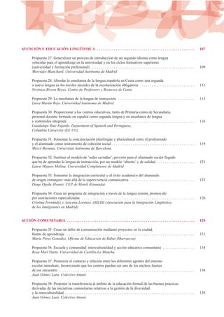 ATENCIÓN Y EDUCACIÓN LINGÜÍSTICA . . . . . . . . . . . . . . . . . . . . . . . . . . . . . . . . . . . . . . . . . . . . . . . . . . . . 107
Propuesta 27. Generalizar un proceso de introducción de un segundo idioma como lengua
vehicular para el aprendizaje en la universidad y en los ciclos formativos superiores
(universidad y formación profesional) . . . . . . . . . . . . . . . . . . . . . . . . . . . . . . . . . . . . . . . . . . . . . . . . . . . . . . . 109
Mercedes Blanchard. Universidad Autónoma de Madrid
Propuesta 28. Abordar la enseñanza de la lengua española en Ceuta como una segunda
o nueva lengua en los niveles iniciales de la escolarización obligatoria . . . . . . . . . . . . . . . . . . . . . . . . . . . . . 111
Verónica Rivera Reyes. Centro de Profesores y Recursos de Ceuta
Propuesta 29. La enseñanza de la lengua de instrucción . . . . . . . . . . . . . . . . . . . . . . . . . . . . . . . . . . . . . . . . . 113
Luisa Martín Rojo. Universidad Autónoma de Madrid
Propuesta 30. Proporcionar a los centros educativos, tanto de Primaria como de Secundaria,
personal docente formado en español como segunda lengua y en enseñanza de lengua
y contenidos integrada . . . . . . . . . . . . . . . . . . . . . . . . . . . . . . . . . . . . . . . . . . . . . . . . . . . . . . . . . . . . . . . . . . . 116
Guadalupe Ruiz Fajardo. Department of Spanish and Portuguese,
Columbia University (EE UU)
Propuesta 31. Fomentar la concienciación plurilingüe y pluricultural entre el profesorado
y el alumnado como instrumento de cohesión social . . . . . . . . . . . . . . . . . . . . . . . . . . . . . . . . . . . . . . . . . . . . 119
Mercè Bernaus. Universitat Autònoma de Barcelona
Propuesta 32. Sustituir el modelo de ‘aulas cerradas’, previsto para el alumnado recién llegado
que ha de aprender la lengua de instrucción, por un modelo ‘abierto’ y de calidad . . . . . . . . . . . . . . . . . . . . 121
Laura Mijares Molina. Universidad Complutense de Madrid
Propuesta 33. Fomentar la integración curricular y el éxito académico del alumnado
de origen extranjero: más allá de la supervivencia comunicativa . . . . . . . . . . . . . . . . . . . . . . . . . . . . . . . . . . 123
Diego Ojeda Álvarez. CEP de Motril (Granada)
Propuesta 34. Crear un programa de integración a través de la lengua común, promovido
por asociaciones especializadas . . . . . . . . . . . . . . . . . . . . . . . . . . . . . . . . . . . . . . . . . . . . . . . . . . . . . . . . . . . . 126
Cristina Fernández y Azucena Lorenzo. ASILIM (Asociación para la Integración Lingüística
de los Inmigrantes en Madrid)
ACCIÓN COMUNITARIA . . . . . . . . . . . . . . . . . . . . . . . . . . . . . . . . . . . . . . . . . . . . . . . . . . . . . . . . . . . . . . . . . . . . 129
Propuesta 35. Crear un taller de comunicación mediante proyectos en la ciudad,
fuente de aprendizaje . . . . . . . . . . . . . . . . . . . . . . . . . . . . . . . . . . . . . . . . . . . . . . . . . . . . . . . . . . . . . . . . . . . . 131
María Pérez González. Oficina de Educación de Rabat (Marruecos)
Propuesta 36. Escuela y comunidad: interculturalidad y acción educativa comunitaria . . . . . . . . . . . . . . . . . 134
Rosa Marí Ytarte. Universidad de Castilla-La Mancha
Propuesta 37. Promover el contacto y relación entre los diferentes agentes del entorno
escolar inmediato, favoreciendo que los centros puedan ser uno de los núcleos fuertes
de ese encuentro . . . . . . . . . . . . . . . . . . . . . . . . . . . . . . . . . . . . . . . . . . . . . . . . . . . . . . . . . . . . . . . . . . . . . . . . 136
Juan Gómez Lara. Colectivo Amani
Propuesta 38. Proponer la transferencia al ámbito de la educación formal de las buenas prácticas
derivadas de las iniciativas comunitarias relativas a la gestión de la diversidad
y la interculturalidad . . . . . . . . . . . . . . . . . . . . . . . . . . . . . . . . . . . . . . . . . . . . . . . . . . . . . . . . . . . . . . . . . . . . . 138
Juan Gómez Lara. Colectivo Amani
 