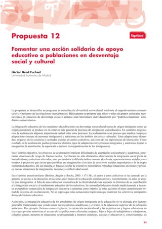 Propuesta 12
Fomentar una acción solidaria de apoyo
educativo a poblaciones en desventaja
social y cultural
Héctor Grad Fuchsel
Universidad Autónoma de Madrid
La propuesta es desarrollar un programa de atención a la diversidad sociocultural mediante el empoderamiento comuni-
tario y el refuerzo de las relaciones interculturales. Básicamente se propone que niños y niñas de grupos culturales esco-
larizados en situación de desventaja social o cultural sean tutorizados individualmente por “padrinos/madrinas” estu-
diantes universitarios.
La integración educativa de los estudiantes de poblaciones en desventaja sociocultural (tanto de origen inmigrante como de
origen autóctono) se produce en el contexto más general de procesos de integración socioeducativa. En contextos migrato-
rios, la aculturación adquiere importancia central entre estos procesos. La aculturación es un proceso que implica complejas
adaptaciones mutuas de personas inmigrantes y autóctonas en los ámbitos sociales y culturales. Estas adaptaciones depen-
den, en parte, de las creencias y actitudes sociales de ambos colectivos, así como de sus experiencias de interacción. Como
resultado de la aculturación pueden producirse distintos tipos de adaptación entre personas inmigrantes y autóctonas (como la
integración, la asimilación, la separación o incluso la marginalización de los inmigrantes).
En el ámbito educativo, los procesos de aculturación implican dificultades de adaptación sociocultural y académica, gene-
rando situaciones de riesgo de fracaso escolar. Ese fracaso no sólo obstaculiza directamente la integración social plena de
los individuos y colectivos afectados, sino que también la dificulta indirectamente al reforzar representaciones sociales, este-
reotipos y prejuicios que sirven para justificar esa marginación a los ojos de colectivos sociales mayoritarios y de la propia
comunidad educativa. De esa manera, el fracaso escolar de colectivos minoritarios reproduce situaciones existentes y produ-
ce nuevas situaciones de marginación, racismo y conflictividad social.
En el ámbito preuniversitario (Bonino, Aragón y Rocha, 2003: 117-136), el apoyo a estos colectivos se ha centrado en la
garantía de acceso a la educación, en acciones en el marco de la educación compensatoria y, recientemente, en aulas de enla-
ce para inmigrantes. A falta de una evaluación sistemática de la efectividad de esas acciones en términos de su contribución
a la integración social y el rendimiento educativo de los colectivos, la comunidad educativa tiende implícitamente a descar-
tar expectativas sustanciales de integración educativa y a plantear como objetivo de estas acciones el mero cumplimiento for-
mal de la norma de escolarización. No se espera que estas actuaciones logren más que mantener los colectivos inmigrantes
dentro del sistema educativo.
Asimismo, la integración educativa de los estudiantes de origen inmigrante en la educación se ve afectada por factores
generales tradicionales que condicionan las trayectorias académicas y el éxito en la educación superior de la población
autóctona. Por ejemplo, factores como el género, la extracción sociocultural y las experiencias y logros educativos en
las etapas previas minorizan el acceso de las poblaciones afectadas (mujeres, hijos e hijas de trabajadores y trabajadoras,
colectivo gitano, menores en situaciones de precariedad) a recursos culturales, sociales y educativos y, concretamente, su
63
Equidad
 