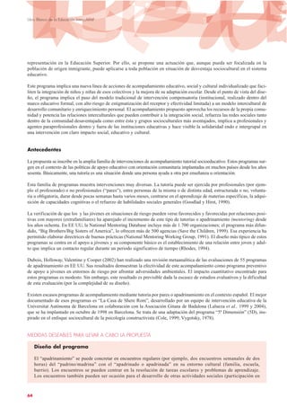 representación en la Educación Superior. Por ello, se propone una actuación que, aunque pueda ser focalizada en la
población de origen inmigrante, puede aplicarse a toda población en situación de desventaja sociocultural en el sistema
educativo.
Este programa implica una nueva línea de acciones de acompañamiento educativo, social y cultural individualizado que faci-
liten la integración de niños y niñas de esos colectivos y la mejora de su adaptación escolar. Desde el punto de vista del dise-
ño, el programa implica el paso del modelo tradicional de intervención compensatoria (institucional, realizado dentro del
marco educativo formal, con alto riesgo de estigmatización del receptor y efectividad limitada) a un modelo intercultural de
desarrollo comunitario y enriquecimiento personal. El acompañamiento propuesto aprovecha los recursos de la propia comu-
nidad y potencia las relaciones interculturales que pueden contribuir a la integración social, refuerza las redes sociales tanto
dentro de la comunidad desaventajada como entre ésta y grupos socioculturales más aventajados, implica a profesionales y
agentes paraprofesionales dentro y fuera de las instituciones educativas y hace visible la solidaridad endo e intergrupal en
una intervención con claro impacto social, educativo y cultural.
Antecedentes
La propuesta se inscribe en la amplia familia de intervenciones de acompañamiento tutorial socioeducativo. Estos programas sur-
gen en el contexto de las políticas de apoyo educativo con orientación comunitaria implantadas en muchos países desde los años
sesenta. Básicamente, una tutoría es una situación donde una persona ayuda a otra por enseñanza u orientación.
Esta familia de programas muestra intervenciones muy diversas. La tutoría puede ser ejercida por profesionales (por ejem-
plo el profesorado) o no profesionales (“pares”), entre personas de la misma o de distinta edad, estructurada o no, volunta-
ria u obligatoria, durar desde pocas semanas hasta varios meses, centrarse en el aprendizaje de materias específicas, la adqui-
sición de capacidades cognitivas o el refuerzo de habilidades sociales generales (Goodlad y Hirst, 1990).
La verificación de que los y las jóvenes en situaciones de riesgo pueden verse favorecidos y favorecidas por relaciones posi-
tivas con mayores (extrafamiliares) ha aparejado el incremento de este tipo de tutorías o apadrinamiento (mentoring) desde
los años ochenta. En EE UU, la National Mentoring Database incluye más de 1.700 organizaciones; el programa más difun-
dido, “Big Brothers/Big Sisters of America”, lo ofrecen más de 500 agencias (Save the Children, 1999). Esa experiencia ha
permitido elaborar directrices de buenas prácticas (National Mentoring Working Group, 1991). El diseño más típico de estos
programas se centra en el apoyo a jóvenes y su componente básico es el establecimiento de una relación entre joven y adul-
to que implica un contacto regular durante un periodo significativo de tiempo (Rhodes, 1994).
Dubois, Holloway, Valentine y Cooper (2002) han realizado una revisión metaanalítica de las evaluaciones de 55 programas
de apadrinamiento en EE UU. Sus resultados demuestran la efectividad de este acompañamiento como programa preventivo
de apoyo a jóvenes en entornos de riesgo por afrontar adversidades ambientales. El impacto cuantitativo encontrado para
estos programas es modesto. Sin embargo, este resultado es previsible dada la escasez de estudios evaluativos y la dificultad
de esta evaluación (por la complejidad de su diseño).
Existen escasos programas de acompañamiento mediante tutoría por pares o apadrinamiento en el contexto español. El mejor
documentado de esos programas es “La Casa de Shere Rom”, desarrollado por un equipo de intervención educativa de la
Universitat Autònoma de Barcelona en colaboración con la Asociación Gitana de Badalona (Lalueza et al., 1999 y 2004),
que se ha implantado en octubre de 1998 en Barcelona. Se trata de una adaptación del programa “5ª Dimensión” (5D), ins-
pirado en el enfoque sociocultural de la psicología constructivista (Cole, 1999; Vygotsky, 1978).
MEDIDAS DESEABLES PARA LLEVAR A CABO LA PROPUESTA
Diseño del programa
El “apadrinamiento” se puede concretar en encuentros regulares (por ejemplo, dos encuentros semanales de dos
horas) del “padrino/madrina” con el “apadrinado o apadrinada” en su entorno cultural (familia, escuela,
barrio). Los encuentros se pueden centrar en la resolución de tareas escolares y problemas de aprendizaje.
Los encuentros también pueden ser ocasión para el desarrollo de otras actividades sociales (participación en
64
Libro Blanco de la Educación Intercultural
 