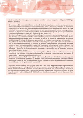 actividades culturales, visitas, paseos...) que pueden contribuir a la mejor integración social y cultural del “apa-
drinado o apadrinada”.
• El programa podría centrarse inicialmente en niños de familia inmigrante, con vocación de extenderse a otras
poblaciones de beneficiarios potenciales (por ejemplo, etnia gitana o menores en situaciones de precariedad).
La diversificación de los grupos beneficiarios hace compatibles los objetivos de equidad con el refuerzo del grupo
minoritario (empoderamiento). Este planteamiento evita tanto agravios comparativos como una estigmatización
adicional del grupo en situación de desventaja, además de responder a los principios de igualdad, globalidad e inter-
culturalidad habituales en los planes para la integración de la inmigración.
• Los niños y niñas participantes pueden ser seleccionados por la coordinación del programa a propuesta de los cen-
tros educativos y los servicios sociales. Los padrinos/madrinas pueden ser seleccionados en convocatorias abiertas
y asignados tomando en cuenta su bagaje sociocultural. Se aprecian las ventajas del apadrinamiento por estudian-
tes del mismo perfil cultural, sin descartar el apadrinamiento por estudiantes de otros grupos socioculturales.
• Los padrinos/madrinas recibirían formación inicial, supervisión regular y apoyo en la orientación de sus activida-
des. Su participación cumpliendo con los requisitos del programa será recompensada mediante becas de ayuda al
estudio (ya sea en programas específicos o incluyendo este requisito en los programas públicos existentes). Este
aspecto del programa puede implicar, en sí, otra intervención socioeducativa que refuerza y concreta los valores de
solidaridad e implicación social (al requerir cierta devolución a la sociedad por parte de poblaciones aventajadas
que disfrutan del apoyo público).
• El programa puede organizarse en torno a un patronato público y debería establecer canales de comunicación y
colaboración con todos los actores sociales relevantes en la comunidad (centros educativos, asociaciones de
madres-padres y de colectivos sociales implicados, etc.).
• El programa puede ser evaluado por su impacto en los valores, las actitudes y el rendimiento académico, y en la
integración sociocultural de “apadrinados” y “padrinos”. La existencia de apadrinamientos homogéneos y hetero-
géneos desde el punto de vista sociocultural puede permitir comparar los efectos del apadrinamiento culturalmen-
te coincidente con los del apadrinamiento intercultural.
Un programa como el propuesto, en primer lugar, potenciaría y haría visible la acción solidaria de la comunidad uni-
versitaria para el progreso y la integración de otros sectores de nuestra sociedad. En segundo lugar, el programa con-
tribuiría al empoderamiento de poblaciones desaventajadas desde el punto de vista socioeducativo y al desarrollo de
relaciones interculturales integradoras. Por último, este programa de apoyo puede complementar y reforzar las actua-
ciones de atención a la diversidad, paliando el habitual efecto limitador de la escasez de recursos docentes en el sis-
tema educativo.
65
Acciones desde el centro educativo
 