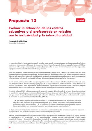 Propuesta 13
Evaluar la actuación de los centros
educativos y el profesorado en relación
con la inclusividad y la interculturalidad
Fernando Trujillo Sáez
Universidad de Granada
La multiculturalidad es la marca distintiva de la sociedad moderna en la misma medida que la pluriculturalidad, definida en
los términos propuestos por el Consejo de Europa en el Marco Común Europeo de Referencia para las Lenguas (2002); es
la marca del individuo que pertenece a esta sociedad. La diversidad es un hecho incontestable con el cual sólo se puede tra-
bajar para convertirla en un factor estable de paz y bienestar.
Desde esta perspectiva, la interculturalidad es una respuesta educativa —también social o política— de calidad al reto de la multi-
culturalidad, así como la propuesta más relevante de construcción de la identidad pluricultural. Así, la interculturalidad ocupa desde
el ámbito de la educación en valores y la consideración de las actitudes de los estudiantes hasta los recursos para la cooperación y el
trabajo en el aula, incluyendo la enseñanza de la lengua de instrucción para estudiantes que hablan otras lenguas.
En este sentido, la interculturalidad es una apuesta política que se vehicula a través de la dirección de los centros y la actua-
ción del profesorado en el aula. El liderazgo pedagógico de los equipos directivos, fundamentalmente a través del diseño del
Proyecto Educativo de Centro, puede marcar la dirección a seguir; la planificación, actuación docente y evaluación por parte
del profesorado son el factor decisivo para la puesta en marcha de las políticas educativas interculturales.
El reciente Informe TALIS indica, precisamente, la percepción por parte del profesorado de un mayor desarrollo profesional
en relación con la enseñanza en contextos multiculturales. Al mismo tiempo, el Informe TALIS también muestra el camino
para que, a partir de la evaluación de los centros y la valoración del trabajo del profesorado, se pueda incidir en la adopción
de propuestas de educación intercultural (Schleicher, 2009: 54):
“¿De qué manera se puede ejercer dicha influencia? A la enseñanza de alumnos con necesidades educativas
especiales y a la enseñanza en un contexto multicultural se les dio una importancia relativamente baja en las
evaluaciones de los centros escolares y de los profesores. Si éstas se considerasen áreas prioritarias, entonces
habría oportunidades para incrementar la atención que se les presta en el marco evaluativo”.
Es decir, es necesario implementar mecanismos de evaluación de centros en los cuales se valore especialmente la atención a
la diversidad, sea esta diversidad de capacidades o diversidad lingüística o cultural.
Además, hay algunas experiencias que pueden resultar útiles: Carrasco (2005) propone una evaluación de centros que tome
en consideración el eje “inclusividad” y el eje “interculturalidad”, tomando para ello como referencia el Índice para la
Inclusión de Ainscow y Booth (2000). En esta línea, el diseño de un mecanismo de autoevaluación que permita a los equi-
pos directivos y al profesorado tener información sobre puntos fuertes y débiles, así como valorar las experiencias de éxito
puede representar un salto de calidad en el desarrollo de proyectos educativos interculturales.
66
Equidad
 