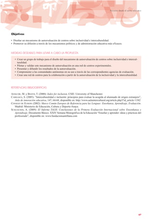 Objetivos
• Diseñar un mecanismo de autoevaluación de centros sobre inclusividad e interculturalidad.
• Promover su difusión a través de los mecanismos políticos y de administración educativa más eficaces.
MEDIDAS DESEABLES PARA LLEVAR A CABO LA PROPUESTA
• Crear un grupo de trabajo para el diseño del mecanismo de autoevaluación de centros sobre inclusividad e intercul-
turalidad.
• Pilotar y validar este mecanismo de autoevaluación en una red de centros experimentales.
• Presentar y difundir los resultados de la autoevaluación.
• Comprometer a las comunidades autónomas en su uso a través de las correspondientes agencias de evaluación.
• Crear una red de centros para la colaboración a partir de la autoevaluación de la inclusividad y la interculturalidad.
REFERENCIAS BIBLIOGRÁFICAS
AINSCOW, M. y BOOTH, T. (2000): Index for inclusion. CSIE: University of Manchester.
CARRASCO, S. (2005): “Interculturalidad e inclusión: principios para evaluar la acogida al alumnado de origen extranjero”,
Aula de innovación educativa, 147, 64-68, disponible en: http://www.aulaintercultural.org/article.php3?id_article=1382
CONSEJO DE EUROPA (2002): Marco Común Europeo de Referencia para las Lenguas: Enseñanza, Aprendizaje, Evaluación.
Madrid: Ministerio de Educación, Cultura y Deporte-Anaya.
SCHLEICHER, A. (2009): El Informe TALIS. Conclusiones de la Primera Evaluación Internacional sobre Ensenñanza y
Aprendizaje. Documento Básico. XXIV Semana Monográfica de la Educación “Enseñar y aprender: ideas y prácticas del
profesorado”, disponible en: www.fundacionsantillana.com
67
Acciones desde el centro educativo
 