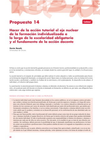 68
Propuesta 14
Hacer de la acción tutorial el eje nuclear
de la formación individualizada a
lo largo de la escolaridad obligatoria
y el fundamento de la acción docente
Xavier Besalú
Universidad de Girona
Si bien es cierto que la acción tutorial ha ganado presencia en el horario lectivo, profesionalidad en su desarrollo y enca-
je en las normativas y orientaciones oficiales, no siempre desde los centros goza del rigor, la calidad y la eficacia nece-
sarios.
La acción tutorial es el conjunto de actividades que debe realizar el centro educativo y todos sus profesionales para favore-
cer la formación integral del alumnado y su integración social. Opera tanto en el plano personal, como en el plano de la orien-
tación escolar y profesional, y también en el plano de la convivencia y de la participación. Se desarrolla en dos planos: el
individual y el colectivo (del grupo-clase).
La autorización, la atención personal al alumno o alumna, es inherente a la docencia. Su esencia es ese esfuerzo de compren-
sión y de ayuda por parte del docente en relación al alumnado en formación; no debería ser, por tanto, una obligación buro-
crática más o una carga molesta que soportar.
MEDIDAS DESEABLES PARA LLEVAR A CABO LA PROPUESTA
• La tutoría individual suele estar bastante descuidada en los centros públicos, no así en algunos centros privados
que cuidan y miman esa relación personalizada, de forma que se prevén espacios y tiempos, a lo largo del curso,
para esta relación bilateral, para este diálogo reposado y confiado. Los centros educativos deberían prever un
mínimo de tres sesiones por curso de atención individualizada por parte del profesorado-tutor, que podría per-
fectamente extenderse a las familias, si así se estima conveniente. Cada alumno o alumna debería tener un refe-
rente adulto que le ayudara y orientara en su desarrollo personal, en la conformación de una identidad cada vez
más madura y sólida.
• Para que esto fuera posible, todo el profesorado del centro debería actuar como tutor de un grupo reducido de alum-
nos y alumnas (incluido el equipo directivo), de forma que la tutoría colectiva del grupo-clase quedara deslindada
de esta tutoría individual. Si todo el profesorado asumiera esta responsabilidad, el número de alumnos y alumnas a
tutorizar por cada uno de ellos no sería excesivo. Por otra parte, en la medida en que se trata de una relación con-
sentida y de confianza, debería preverse la posibilidad de que el alumnado manifestara sus preferencias a la hora
de contar con un profesor o profesora-tutor o bien pudiera cambiar de tutor si el asignado no respondiera a sus nece-
sidades o expectativas.
• La tutoría colectiva, por su parte, debería convertirse en un tiempo bien aprovechado y planificado y no en un sim-
ple trámite en el que rellenar encuestas, visionar películas, verter opiniones en torno a los temas de siempre al estilo de
Calidad
 