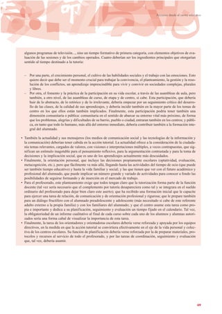 69
Acciones desde el centro educativo
algunos programas de televisión..., sino un tiempo formativo de primera categoría, con elementos objetivos de eva-
luación de las sesiones y de los cambios operados. Cuatro deberían ser los ingredientes principales que otorgarían
sentido al tiempo destinado a la tutoría:
– Por una parte, el crecimiento personal, el cultivo de las habilidades sociales y el trabajo con las emociones. Esto
quiere decir que debe ser el momento crucial para trabajar la convivencia, el planteamiento, la gestión y la reso-
lución de los conflictos, un aprendizaje imprescindible para vivir y convivir en sociedades complejas, plurales
y libres.
– Por otra, el fomento y la práctica de la participación en su vida escolar, a través de las asambleas de aula, pero
también, a otro nivel, de las asambleas de curso, de etapa y de centro, si cabe. Esta participación, que debería
huir de lo abstracto, de lo retórico y de lo irrelevante, debería empezar por un seguimiento crítico del desarro-
llo de las clases, de la calidad de sus aprendizajes, y debería incidir también en la mayor parte de los temas de
centro en los que ellos están también implicados. Finalmente, esta participación podría tener también una
dimensión comunitaria o pública: comunitaria en el sentido de abarcar su entorno vital más próximo, de forma
que los problemas, alegrías y dificultades de su barrio, pueblo o ciudad, entraran también en los centros; y públi-
ca, en tanto que todo lo humano, más allá del entorno inmediato, debería contribuir también a la formación inte-
gral del alumnado.
• También la actualidad y sus mensajeros (los medios de comunicación social y las tecnologías de la información y
la comunicación) deberían tener cabida en la acción tutorial. La actualidad ofrece a la consideración de la ciudada-
nía temas relevantes, cargados de valores, con visiones e interpretaciones múltiples, a veces contrapuestas, que sig-
nifican un estímulo inagotable para el pensamiento reflexivo, para la argumentación contrastada y para la toma de
decisiones y la implicación social, que es uno de los aprendizajes actualmente más descuidados.
• Finalmente, la orientación personal, que incluye las decisiones propiamente escolares (optatividad, evaluación,
metacognición, etc.), pero que fácilmente va más allá, llegando hasta las actividades del tiempo de ocio (que puede
ser también tiempo educativo) y hasta la vida familiar y social; y las que tienen que ver con el futuro académico y
profesional del alumnado, que puede implicar un número grande y variado de actividades para conocer a fondo las
posibilidades de seguirse formando y de inserción en el mercado de trabajo.
• Para el profesorado, este planteamiento exige que todos tengan claro que la tutorización forma parte de la función
docente (tal vez sería necesario que el complemento por tutoría desapareciera como tal y se integrara en el sueldo
ordinario del profesorado para dejar bien claro este aserto); que ha recibido una formación inicial que le capacite
para ejercer una tarea de relación, de comunicación y de orientación profesional y rigurosa; que le prepare también
para un diálogo fructífero con el alumnado preadolescente y adolescente (más necesitado si cabe de este referente
adulto externo a la propia familia) y con los familiares del alumnado; y que el centro asume esta tarea como pro-
pia e importante y dedica a su planificación, seguimiento y evaluación un tiempo fijado en el calendario. Tal vez,
la obligatoriedad de un informe cualitativo al final de cada curso sobre cada uno de los alumnos y alumnas autori-
zados sería una forma cabal de visualizar la importancia de esta tarea.
• Finalmente, la tarea de los orientadores y orientadoras escolares debería verse reforzada y apoyada por los equipos
directivos, en la medida en que la acción tutorial se convirtiera efectivamente en el eje de la vida personal y colec-
tiva de los centros escolares. Su función de planificación debería verse reforzada por la de preparar materiales, pro-
tocolos y recursos al servicio de todo el profesorado, y por las tareas de coordinación, seguimiento y evaluación
que, tal vez, debería asumir.
 