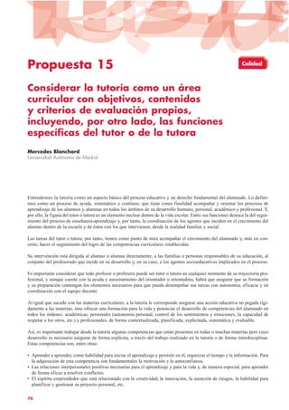 Propuesta 15
Considerar la tutoría como un área
curricular con objetivos, contenidos
y criterios de evaluación propios,
incluyendo, por otro lado, las funciones
específicas del tutor o de la tutora
Mercedes Blanchard
Universidad Autónoma de Madrid
Entendemos la tutoría como un aspecto básico del proceso educativo y un derecho fundamental del alumnado. Lo defini-
mos como un proceso de ayuda, sistemático y continuo, que tiene como finalidad acompañar y orientar los procesos de
aprendizaje de los alumnos y alumnas en todos los ámbitos de su desarrollo humano, personal, académico y profesional. Y,
por ello, la figura del tutor o tutora es un elemento nuclear dentro de la vida escolar. Entre sus funciones destaca la del segui-
miento del proceso de enseñanza-aprendizaje y, por tanto, la coordinación de los agentes que inciden en el crecimiento del
alumno dentro de la escuela y de éstos con los que intervienen, desde la realidad familiar y social.
Las tareas del tutor o tutora, por tanto, tienen como punto de mira acompañar el crecimiento del alumnado y, más en con-
creto, hacer el seguimiento del logro de las competencias curriculares establecidas.
Su intervención está dirigida al alumno o alumna directamente, a las familias o personas responsables de su educación, al
conjunto del profesorado que incide en su desarrollo y, en su caso, a los agentes socioeducativos implicados en el proceso.
Es importante considerar que todo profesor o profesora puede ser tutor o tutora en cualquier momento de su trayectoria pro-
fesional, y aunque cuente con la ayuda y asesoramiento del orientador u orientadora, habrá que asegurar que su formación
y su preparación contengan los elementos necesarios para que pueda desempeñar sus tareas con autonomía, eficacia y en
coordinación con el equipo docente.
Al igual que sucede con las materias curriculares, a la tutoría le corresponde asegurar una acción educativa no pegada rígi-
damente a las materias, sino ofrecer una formación para la vida y potenciar el desarrollo de competencias del alumnado en
todos los órdenes: académicas, personales (autonomía personal, control de los sentimientos y emociones, la capacidad de
respetar a los otros, etc.) y profesionales, de forma contextualizada, planificada, explicitada, sistemática y evaluable.
Así, es importante trabajar desde la tutoría algunas competencias que están presentes en todas o muchas materias pero cuyo
desarrollo es necesario asegurar de forma explícita, a través del trabajo realizado en la tutoría o de forma interdisciplinar.
Estas competencias son, entre otras:
• Aprender a aprender, como habilidad para iniciar el aprendizaje y persistir en él, organizar el tiempo y la información. Para
la adquisición de esta competencia son fundamentales la motivación y la autoconfianza.
• Las relaciones interpersonales positivas necesarias para el aprendizaje y para la vida y, de manera especial, para aprender
de forma eficaz a resolver conflictos.
• El espíritu emprendedor que está relacionado con la creatividad, la innovación, la asunción de riesgos, la habilidad para
planificar y gestionar su proyecto personal, etc.
70
Calidad
 