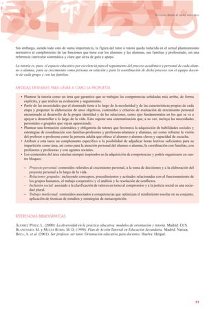 Sin embargo, siendo todo esto de suma importancia, la figura del tutor o tutora queda reducida en el actual planteamiento
normativo al cumplimiento de las funciones que tiene con los alumnos y las alumnas, sus familias y profesorado, sin una
referencia curricular sistemática y clara que sirva de guía y apoyo.
La tutoría es, pues, el espacio educativo por excelencia para el seguimiento del proceso académico y personal de cada alum-
no o alumna, para su crecimiento como persona en relación y para la coordinación de dicho proceso con el equipo docen-
te de cada grupo y con las familias.
MEDIDAS DESEABLES PARA LLEVAR A CABO LA PROPUESTA
• Plantear la tutoría como un área que garantice que se trabajan las competencias señaladas más arriba, de forma
explícita, y que realice su evaluación y seguimiento.
• Partir de las necesidades que el alumnado tiene a lo largo de la escolaridad y de las características propias de cada
etapa y proponer la elaboración de unos objetivos, contenidos y criterios de evaluación de crecimiento personal
encaminado al desarrollo de la propia identidad y de las relaciones, como ejes fundamentales en los que se va a
apoyar a desarrollar a lo largo de la vida. Esto supone una sistematización que, a su vez, incluya las necesidades
personales o grupales que vayan apareciendo.
• Plantear una formación sistemática y obligatoria de tutores que favorezca la adquisición de habilidades sociales y
estrategias de coordinación con familias-profesores y profesoras-alumnos y alumnas, así como reforzar la visión
del profesor o profesora como la persona adulta que ofrece al alumno o alumna claves y capacidad de escucha.
• Atribuir a esta tarea un complemento específico o la posibilidad de adjudicar horas lectivas suficientes para su
impartición como área, así como para la atención personal del alumno o alumna, la coordinación con familias, con
profesores y profesoras y con agentes sociales.
• Los contenidos del área estarían siempre inspirados en la adquisición de competencias y podría organizarse en cua-
tro bloques:
– Proyecto personal: contenidos referidos al crecimiento personal, a la toma de decisiones y a la elaboración del
proyecto personal a lo largo de la vida.
– Relaciones grupales: incluyendo conceptos, procedimientos y actitudes relacionadas con el funcionamiento de
los grupos humanos, el trabajo cooperativo y el análisis y la resolución de conflictos.
– Inclusión social: asociado a la clarificación de valores en torno al compromiso y a la justicia social en una socie-
dad plural.
– Trabajo intelectual: contenidos asociados a competencias que optimizan el rendimiento escolar en su conjunto,
aplicación de técnicas de estudios y estrategias de metacognición.
REFERENCIAS BIBLIOGRÁFICAS
ÁLVAREZ PÉREZ, L. (2000): La diversidad en la práctica educativa: modelos de orientación y tutoría. Madrid: CCS.
BLANCHARD, M. y MUZÁS RUBIO, M. D. (1999): Plan de Acción Tutorial en Educación Secundaria. Madrid: Narcea.
BOZA, A. et al. (2001): Ser profesor, ser tutor. Orientación educativa para docentes. Huelva: Hergué.
71
Acciones desde el centro educativo
 