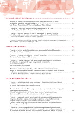 ESTRATEGIAS DE CENTRO/DE AULA . . . . . . . . . . . . . . . . . . . . . . . . . . . . . . . . . . . . . . . . . . . . . . . . . . . . . . . . 141
Propuesta 39. Introducir el componente lúdico como método pedagógico en los planes
de estudio de Educación Primaria y Secundaria . . . . . . . . . . . . . . . . . . . . . . . . . . . . . . . . . . . . . . . . . . . . . . . . 143
Luis Morales Orozco. Colegio El Chaparral, La Cala de Mijas (Málaga)
Propuesta 40. Crear centros de comprensión lectora y construcción de textos . . . . . . . . . . . . . . . . . . . . . . . . 145
María Pérez González. Oficina de Educación de Rabat (Marruecos)
Propuesta 41. Implantar talleres de escritura en español sobre los géneros académicos
en la Educación Secundaria Inferior o primera etapa de Educación Secundaria (ESO) . . . . . . . . . . . . . . . . . 147
Claudia Fernández Silva. Universidad Antonio de Nebrija
Propuesta 42. Adaptar, crear o diseñar materiales educativos siguiendo una perspectiva intercultural . . . . . . 149
Adriana Patiño Santos. Universitat Pompeu Fabra
TRABAJO CON LAS FAMILIAS . . . . . . . . . . . . . . . . . . . . . . . . . . . . . . . . . . . . . . . . . . . . . . . . . . . . . . . . . . . . . . 153
Propuesta 43. Mejorar la relación entre los centros escolares y las familias del alumnado . . . . . . . . . . . . . . 155
Xavier Besalú. Universidad de Girona
Propuesta 44. Fomentar la participación y formación de familiares . . . . . . . . . . . . . . . . . . . . . . . . . . . . . . . . 157
José Ramón Flecha. Universidad de Barcelona
Propuesta 45. Fomentar programas y todo tipo de iniciativas que incentiven la participación
de las familias, especialmente de origen inmigrante o de otras minorías,
en los centros educativos . . . . . . . . . . . . . . . . . . . . . . . . . . . . . . . . . . . . . . . . . . . . . . . . . . . . . . . . . . . . . . . . . . 160
Juan Gómez Lara. Colectivo Amani
Propuesta 46. Facilitar clases de madres o padres en horario y contexto escolar sobre
adquisición de habilidades instrumentales, considerada esencial en el nivel en que se encuentren
escolarizados sus hijos e hijas . . . . . . . . . . . . . . . . . . . . . . . . . . . . . . . . . . . . . . . . . . . . . . . . . . . . . . . . . . . . . . 162
Luis Morales Orozco. Colegio El Chaparral, La Cala de Mijas (Málaga)
EDUCACIÓN DE PERSONAS ADULTAS . . . . . . . . . . . . . . . . . . . . . . . . . . . . . . . . . . . . . . . . . . . . . . . . . . . . . . . 165
Propuesta 47. Atención a personas adultas enfrentadas a situaciones conflictivas en el ámbito
académico . . . . . . . . . . . . . . . . . . . . . . . . . . . . . . . . . . . . . . . . . . . . . . . . . . . . . . . . . . . . . . . . . . . . . . . . . . . . . 167
Mª Victoria Romero Gualda. Universidad de Navarra
Propuesta 48. Fomentar un modelo social y comunicativo en el camino de la educación popular:
la educación de personas adultas . . . . . . . . . . . . . . . . . . . . . . . . . . . . . . . . . . . . . . . . . . . . . . . . . . . . . . . . . . . 170
Sebastià Parra Nuño. Miembro del Consejo Rector Instituto Paulo Freire (España),
Asociación de Educación Popular Carlos Fonseca Amador (Nicaragua)
Propuesta 49. Impulsar la creación de un programa de integración sociolaboral para personas
inmigrantes de habla no hispana, promovido por asociaciones especializadas, que recoja
una parte de español específico y otra de aprendizaje y práctica laboral . . . . . . . . . . . . . . . . . . . . . . . . . . . . 172
Cristina Fernández y Azucena Lorenzo. ASILIM (Asociación para la Integración Lingüística
de los Inmigrantes en Madrid)
Propuesta 50. Establecer, para los centros y dispositivos de educación de personas adultas,
agentes activos de solidaridad internacionalista y cooperación por la paz, la justicia y el desarrollo
de los pueblos, una primera prioridad: la erradicación del analfabetismo en todas sus formas . . . . . . . . . . . 174
 