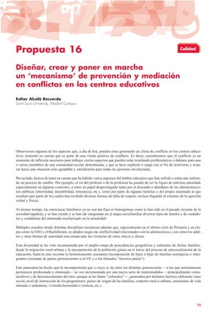 Propuesta 16
Diseñar, crear y poner en marcha
un ‘mecanismo’ de prevención y mediación
en conflictos en los centros educativos
Esther Alcalá Recuerda
Saint Louis University, Madrid Campus
Observemos algunos de los aspectos que, a día de hoy, pueden estar generando un clima de conflicto en los centros educa-
tivos, teniendo en cuenta que se parte de una visión positiva de conflicto. Es decir, consideremos que el conflicto es un
momento de inflexión necesario para trabajar ciertos aspectos que pueden estar resultando problemáticos o dañinos para uno
o varios miembros de una comunidad escolar determinada, y que se hace explícito o surge con el fin de resolverse y avan-
zar hacia una situación más agradable y satisfactoria para todas las personas involucradas.
Por un lado, hemos de tener en cuenta que ha habido varios aspectos del ámbito educativo que han sufrido o están aún sufrien-
do un proceso de cambio. Por ejemplo, el rol del profesor o de la profesora ha pasado de ser la figura de máxima autoridad,
especialmente en algunos contextos, a tener un papel desprestigiado tanto por el descuido o abandono de las administracio-
nes públicas (interinidad, inestabilidad, itinerancia, etc.), como por parte de algunas familias y del propio alumnado al que
enseñan (por parte de los cuales han recibido diversas formas de falta de respeto, incluso llegando al extremo de la agresión
verbal y física).
Al mismo tiempo, las estructuras familiares ya no son tan fijas ni homogéneas como lo han sido en el pasado reciente de la
sociedad española, y se han creado y se han ido integrando en el mapa sociofamiliar diversos tipos de familia y de cuidado-
res y cuidadoras del alumnado escolarizado en la actualidad.
Múltiples estudios desde distintas disciplinas reconocen además que, especialmente en el último ciclo de Primaria y en eta-
pas como la ESO y el Bachillerato, se añaden rasgos de conflictividad relacionados con la adolescencia y con cómo los adul-
tos y otras formas de autoridad reaccionan ante las vivencias de estos chicos y chicas.
Esta diversidad se ha visto incrementada por el amplio rango de procedencias geográficas y culturales de dichas familias:
desde la migración rural-urbana y la incorporación de la población gitana en el inicio del proceso de universalización de la
educación, hasta la más reciente (e históricamente constante) incorporación de hijos e hijas de familias extranjeras e inmi-
grantes (oriundas de países pertenecientes a la UE y a los llamados “terceros países”).
Este panorama ha hecho que la incomprensión que a veces se da entre las distintas generaciones —a las que normalmente
pertenecen profesorado y alumnado— se vea incrementada por una nueva serie de malentendidos —principalmente comu-
nicativos y de desconocimiento del otro, aunque se les llame “culturales”—, generados por distintos factores (diferente clase
social, nivel de instrucción de los progenitores, países de origen de las familias, contexto rural o urbano, estructuras de vida
nómada o sedentaria, vivienda horizontal o vertical, etc.).
75
Calidad
 