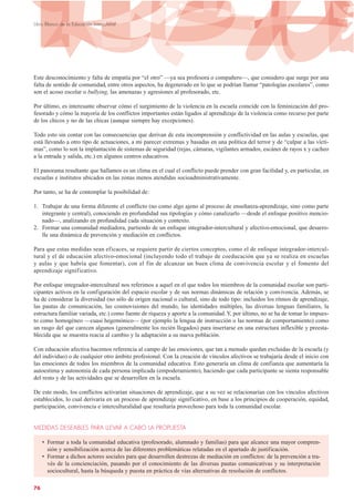 Este desconocimiento y falta de empatía por “el otro” —ya sea profesora o compañero—, que considero que surge por una
falta de sentido de comunidad, entre otros aspectos, ha degenerado en lo que se podrían llamar “patologías escolares”, como
son el acoso escolar o bullying, las amenazas y agresiones al profesorado, etc.
Por último, es interesante observar cómo el surgimiento de la violencia en la escuela coincide con la feminización del pro-
fesorado y cómo la mayoría de los conflictos importantes están ligados al aprendizaje de la violencia como recurso por parte
de los chicos y no de las chicas (aunque siempre hay excepciones).
Todo esto sin contar con las consecuencias que derivan de esta incomprensión y conflictividad en las aulas y escuelas, que
está llevando a otro tipo de actuaciones, a mi parecer extremas y basadas en una política del terror y de “culpar a las vícti-
mas”, como lo son la implantación de sistemas de seguridad (rejas, cámaras, vigilantes armados, escáner de rayos x y cacheo
a la entrada y salida, etc.) en algunos centros educativos.
El panorama resultante que hallamos es un clima en el cual el conflicto puede prender con gran facilidad y, en particular, en
escuelas e institutos ubicados en las zonas menos atendidas socioadministrativamente.
Por tanto, se ha de contemplar la posibilidad de:
1. Trabajar de una forma diferente el conflicto (no como algo ajeno al proceso de enseñanza-aprendizaje, sino como parte
integrante y central), conociendo en profundidad sus tipologías y cómo canalizarlo —desde el enfoque positivo mencio-
nado—, analizando en profundidad cada situación y contexto.
2. Formar una comunidad mediadora, partiendo de un enfoque integrador-intercultural y afectivo-emocional, que desarro-
lle una dinámica de prevención y mediación en conflictos.
Para que estas medidas sean eficaces, se requiere partir de ciertos conceptos, como el de enfoque integrador-intercul-
tural y el de educación afectivo-emocional (incluyendo todo el trabajo de coeducación que ya se realiza en escuelas
y aulas y que habría que fomentar), con el fin de alcanzar un buen clima de convivencia escolar y el fomento del
aprendizaje significativo.
Por enfoque integrador-intercultural nos referimos a aquel en el que todos los miembros de la comunidad escolar son parti-
cipantes activos en la configuración del espacio escolar y de sus normas dinámicas de relación y convivencia. Además, se
ha de considerar la diversidad (no sólo de origen nacional o cultural, sino de todo tipo: incluidos los ritmos de aprendizaje,
las pautas de comunicación, las cosmovisiones del mundo, las identidades múltiples, las diversas lenguas familiares, la
estructura familiar variada, etc.) como fuente de riqueza y aporte a la comunidad.Y, por último, no se ha de tomar lo impues-
to como homogéneo —cuasi hegemónico— (por ejemplo la lengua de instrucción o las normas de comportamiento) como
un rasgo del que carecen algunos (generalmente los recién llegados) para insertarse en una estructura inflexible y preesta-
blecida que se muestra reacia al cambio y la adaptación a su nueva población.
Con educación afectiva hacemos referencia al campo de las emociones, que tan a menudo quedan excluidas de la escuela (y
del individuo) o de cualquier otro ámbito profesional. Con la creación de vínculos afectivos se trabajaría desde el inicio con
las emociones de todos los miembros de la comunidad educativa. Esto generaría un clima de confianza que aumentaría la
autoestima y autonomía de cada persona implicada (empoderamiento), haciendo que cada participante se sienta responsable
del resto y de las actividades que se desarrollen en la escuela.
De este modo, los conflictos activarían situaciones de aprendizaje, que a su vez se relacionarían con los vínculos afectivos
establecidos, lo cual derivaría en un proceso de aprendizaje significativo, en base a los principios de cooperación, equidad,
participación, convivencia e interculturalidad que resultaría provechoso para toda la comunidad escolar.
MEDIDAS DESEABLES PARA LLEVAR A CABO LA PROPUESTA
• Formar a toda la comunidad educativa (profesorado, alumnado y familias) para que alcance una mayor compren-
sión y sensibilización acerca de las diferentes problemáticas relatadas en el apartado de justificación.
• Formar a dichos actores sociales para que desarrollen destrezas de mediación en conflictos: de la prevención a tra-
vés de la concienciación, pasando por el conocimiento de las diversas pautas comunicativas y su interpretación
sociocultural, hasta la búsqueda y puesta en práctica de vías alternativas de resolución de conflictos.
76
Libro Blanco de la Educación Intercultural
 