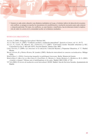• Generar en cada centro educativo una dinámica mediadora en la que, al mínimo indicio de detección de un poten-
cial conflicto, se pongan en marcha los mecanismos de sensibilización y resolución necesarios para cada contexto
y situación particular. Por tanto, los conflictos, ya sean latentes o manifiestos, han de detectarse desde la implica-
ción de todos los actores de la comunidad escolar en la dinámica mediadora.
REFERENCIAS BIBLIOGRÁFICAS
AGUADO, T. (2003): Pedagogía Intercultural. McGraw Hill.
ALCALÁ RECUERDA, E. (2007): “Conflictos escolares y mediación intercultural”, Spanish in Context, vol. 4.1, 45-72.
ALCALÁ, E.; CONDE, M.; MONRÁS, M. y ESPERANZA, F. J. (2007): “Convivencia escolar: buscando soluciones (y III)”,
Comunidad Escolar, nº 802 (año XXV), Sección Opinión. Tribuna Libre, MEC.
LÓPEZ SÁNCHEZ, F. (2009): Las emociones en la educación, Colección Razones y Propuestas Educativas, nº 17. Madrid:
Morata.
MALIK LIÉVANO, B. y HERRAZ RAMOS, M. (coords.) (2005): Mediación intercultural en contextos socioeducativos. Málaga:
Aljibe.
MARTÍN ROJO, L. (2010): Constructing inequality in multilingual classrooms. Berlín: Mouton de Gruyter.
MARTÍN ROJO, L. (dir.); ALCALÁ RECUERDA, E.; GARÍ PÉREZ, A.; MIJARES, L.; SIERRA RODRIGO, I. y RODRÍGUEZ, M. Á. (2003):
¿Asimilar o integrar? Dilemas ante el multilingüismo en las aulas. Madrid: MEC/CIDE, nº 154.
VV AA (2002): El servicio de mediación social intercultural, SEMSI. Madrid: Área de Servicios Sociales, Ayuntamiento de
Madrid.
77
Coeducación, inclusión y mediación
 