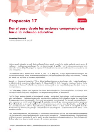 Propuesta 17
Dar el paso desde las acciones compensatorias
hacia la inclusión educativa
Mercedes Blanchard
Universidad Autónoma de Madrid
La historia de la educación se puede decir que ha sido la historia de la inclusión (en sentido amplio) de nuevos grupos de
ciudadanos y ciudadanas que accedían, por fin, a la educación en pie de igualdad y con los mismos derechos que el resto:
primero los varones del pueblo, después las mujeres, el colectivo de personas con necesidades educativas especiales, las per-
sonas inmigrantes...
La Constitución (1978), primero, en los artículos 20, 23.1, 279, 44, 49 y 103, y las leyes orgánicas educativas después, han
ido vertebrando en estas últimas décadas un sistema educativo con capacidad para acoger a todos los ciudadanos y ciudada-
nas, aunque este proceso se ha ido dando paulatinamente.
Ya en la Ley General de Educación (1970) se define la educación como un derecho para todos y todas, hasta llegar a
la definición de la inclusión en la Ley Orgánica de Educación (2006). De la “educación para todos” hasta la “inclu-
sión de todo el alumnado” se ha ido recorriendo un camino, donde se han encendido luces que han dado paso a un
nuevo paradigma.
La LOGSE (1990), que tiene como objetivo la articulación del sistema educativo, desarrolló principios tales como la inclu-
sión sin discriminación de todos los españoles o la obligatoriedad y gratuidad de la enseñanza.
La LOE (2006), por tanto, ha dado un paso más en la atención a la diversidad, planteando una escuela inclusiva, en la que
todos los ciudadanos y ciudadanas puedan recibir una educación y una formación de calidad, sin que ese bien quede limita-
do a algunas personas o sectores sociales. Esto resulta acuciante en el momento actual: “La adecuada respuesta educativa a
todos los alumnos se concibe a partir del principio de inclusión, entendiendo que únicamente de este modo se garantiza el
desarrollo de todos, se favorece la equidad y se contribuye a una mayor cohesión social. La atención a la diversidad es
una necesidad que abarca a todas las etapas educativas y a todos los alumnos. Es decir, se trata de contemplar la diversidad
de las alumnas y alumnos como principio y no como medida que corresponde a las necesidades de unos pocos” (Título
Preliminar, artículo 1).
Estos desarrollos legales han sido simultáneos en el tiempo con planteamientos teóricos, que se han traducido en experien-
cias educativas, tales como el análisis sistémico, la perspectiva constructivista y el modelo de mediación, el trabajo en equi-
po del profesorado o la necesidad de que los iguales aprendan a trabajar con estrategias cooperativas. Todo ello ha permiti-
do llegar a dar forma al nuevo modelo interactivo de enseñanza-aprendizaje.
78
9 Artículo 27 anteriormente citado. Subraya la importancia que tiene este artículo para la educación.
Equidad
 