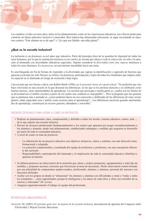 Los cambios vividos en estos años, tanto en los planteamientos como en las experiencias educativas, nos ofrecen pistas para
construir un futuro educativo inclusivo e innovador. Pero todavía hay demasiadas reticencias, se sigue escuchando en nues-
tros centros: “Este alumno no es de aquí” o “¡Lo que nos faltaba: una niña gitana!”.
¿Qué es la escuela inclusiva?
La inclusión es un fenómeno social antes que educativo. Parte del principio ético de la igualdad de dignidad de todos los
seres humanos, por lo que la orientación inclusiva es un cambio de mirada que afecta a toda la educación, no sólo a la aten-
ción al alumnado con necesidades educativas especiales. Supone considerar la diversidad como una riqueza intrínseca a
todos los seres humanos. Es un proceso, un movimiento inacabable hacia una meta.
Es una búsqueda sin fin de formas de responder a la diversidad, que supone la identificación y supresión de barreras que
generan exclusión (no sólo físicas); se refiere a la presencia, participación y logro de todos los estudiantes que implica énfa-
sis especial en el alumnado en riesgo de exclusión o bajo logro.
Una escuela que nos llevara a decir con Robert Barth (1990), en A personal vision of a good school: “Yo preferiría que mis
hijos estuvieran en una escuela en la que desearan las diferencias, en las que se les prestara atención y se celebraran como
buenas noticias, como oportunidades de aprendizaje. La cuestión que preocupa a mucha gente es: ¿cuáles son los límites de
la diversidad (en el ámbito escolar) a partir de los cuales una conducta es inaceptable?... Pero la pregunta que me gustaría
que se planteara más a menudo es: ¿cómo podemos hacer un uso consciente y deliberado de las diferencias de clase social,
género, edad, capacidad, raza e interés como recursos para el aprendizaje?... Las diferencias encierran grandes oportunida-
des de aprendizaje, constituyen un recurso gratuito, abundante y renovable”.
MEDIDAS DESEABLES PARA LLEVAR A CABO LA PROPUESTA
• Realizar un planteamiento claro, comprometido y definido a todos los niveles: sistema educativo, centro, aula…,
de lo que supone una escuela inclusiva.
• Proveer de recursos (profesorado fundamentalmente) a los centros que apuesten por acoger incondicionalmente a
los alumnos y alumnas, desde este planteamiento, estableciendo estrategias y medidas que aseguren su desarrollo
por parte de toda la comunidad educativa.
• A nivel de centro se trata de promover:
– La elaboración de un proyecto educativo con objetivos inclusivos, claros y realistas, con una dirección trans-
formacional y colegiada.
– La actuación comprometida y coordinada del equipo de profesores y profesoras, con una concepción diferen-
te del currículo.
– Responsabilidad y participación del alumnado y la implicación de toda la comunidad educativa (familias) y
apertura al entorno.
• Se debiera promover un observatorio de la inclusión que valore y analice propuestas, agrupamientos y todo tipo de
medidas, y proponer acciones concretas que favorezcan la toma de decisiones. Dicho observatorio estará formado
por una pluralidad de componentes (padres-madres, profesorado, alumnos y alumnas, personal del entorno) con
funciones definidas.
• Acabar con los grupos en donde se “almacenan” los alumnos y alumnas con dificultades y tratar a “todas y todos
los estudiantes… como superdotados, porque la inteligencia y los dones de cada chico y chica son extraídos de su
interior y reforzados” (H. Levin).
• Asegurar organizativamente el trabajo en equipo del profesorado.
REFERENCIAS BIBLIOGRÁFICAS
AINSCOW, M. (2005): El próximo gran reto: la mejora de la escuela inclusiva, presentación de apertura del Congreso sobre
Efectividad y Mejora Escolar. Barcelona.
79
Coeducación, inclusión y mediación
 