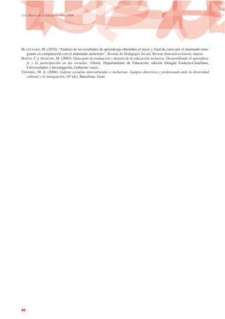 BLANCHARD, M. (2010): “Análisis de los resultados de aprendizaje obtenidos al inicio y final de curso por el alumnado inmi-
grante en comparación con el alumnado autóctono”, Revista de Pedagogía Social, Revista Interuniversitaria, marzo.
BOOTH, T. y AINSCOW, M. (2005): Guía para la evaluación y mejora de la educación inclusiva. Desarrollando el aprendiza-
je y la participación en las escuelas. Vitoria: Departamento de Educación, edición bilingüe Euskera-Castellano,
Universidades e Investigación, Gobierno vasco.
ESSOMBA, M. A. (2006): Liderar escuelas interculturales e inclusivas. Equipos directivos y profesorado ante la diversidad
cultural y la inmigración, (6ª ed.). Barcelona: Graó.
80
Libro Blanco de la Educación Intercultural
 