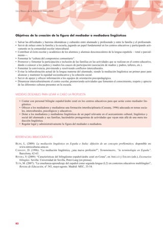 Objetivos de la creación de la figura del mediador o mediadora lingüísticos
• Salvar las dificultades y barreras idiomáticas y culturales entre alumnado y profesorado y entre la familia y el profesorado.
• Servir de enlace entre la familia y la escuela, jugando un papel fundamental en los centros educativos y participando acti-
vamente en la comunidad escolar intercultural.
• Contribuir al éxito escolar y académico de los alumnos y alumnas desconocedores de la lengua española —total o parcial-
mente—.
• Fomentar la “cultura del compromiso comunitario”.
• Promover y fomentar la participación e inclusión de las familias en las actividades que se realizan en el centro educativo,
dando a conocer a los padres y madres los cauces de participación (asociación de madres y padres, talleres, etc.).
• Fomentar la convivencia, previniendo y resolviendo conflictos interculturales.
• Evitar la infravaloración actual de la lengua materna del alumnado, siendo la mediación lingüística un primer paso para
alcanzar y mantener la equidad socioeducativa y la cohesión social.
• Servir de apoyo y ofrecer información a los equipos de orientación psicopedagógica.
• Dinamizar interculturalmente el centro escolar, promoviendo actividades que fomenten el conocimiento, respeto y aprecio
de las diferentes culturas presentes en la escuela.
MEDIDAS DESEABLES PARA LLEVAR A CABO LA PROPUESTA
• Contar con personal bilingüe español/árabe ceutí en los centros educativos para que actúe como mediador lin-
güístico.
• Ofrecer a los mediadores y mediadoras una formación interdisciplinaria (Cassany, 1996) adecuada en temas socia-
les, interculturales, psicológicos y educativos.
• Dotar a los mediadores y mediadoras lingüísticas de un papel relevante en el acercamiento cultural, lingüístico y
social del alumnado y sus familias, haciéndoles protagonistas de actividades que vayan más allá de una mera tra-
ducción lingüística.
• Regular legal y administrativamente la figura del mediador o mediadora.
REFERENCIAS BIBLIOGRÁFICAS
BLINI, L. (2009): La mediación lingüística en España e Italia: difusión de un concepto problemático, disponible en:
www.entreculturas.uma.es
CASSANY, D. (1996): “La mediación lingüística, ¿una nueva profesión?”, Terminómetro, “la terminología en España”.
Barcelona, 62-63.
RIVERA, V. (2009): “Características del bilingüismo español-árabe ceutí en Ceuta”, en ABELLÓ y EHLERS (eds.), Escenarios
bilingües. Sevilla: Universidad de Sevilla, Peter-Lang (en prensa).
TUTS, M. (2007): “La enseñanza-aprendizaje del español como segunda lengua (L2) en contextos educativos multilingües”,
Revista de Educación, nº 343, mayo-agosto. Madrid: MEC, 35-54.
82
Libro Blanco de la Educación Intercultural
 