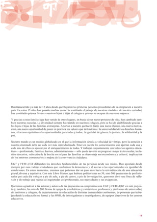 Han transcurrido ya más de 15 años desde que llegaron las primeras personas procedentes de la emigración a nuestro
país. En estos 15 años han pasado muchas cosas: ha cambiado el paisaje de nuestras ciudades, de nuestra vecindad,
han cambiado quienes llevan a nuestros hijos e hijas al colegio o quienes se ocupan de nuestros mayores.
Y gracias a estas familias que han venido de otros lugares, en busca de un nuevo proyecto de vida, han cambiado tam-
bién nuestras escuelas. La diversidad siempre ha existido en nuestros colegios, pero se ha ido visibilizando gracias a
los hijos e hijas de las familias extranjeras. Aportan a nuestro quehacer diario una nueva ilusión, una nueva motiva-
ción, una nueva oportunidad de poner en práctica los valores que defendemos: la universalidad de los derechos huma-
nos, el acceso equitativo a las oportunidades para todas y todos, la igualdad de género, la justicia, la solidaridad y la
paz.
Nuestro mundo es un mundo globalizado en el que la información circula a velocidad de vértigo, pero la atención a
nuestro alumnado debe ser cada vez más individualizada. Tener en cuenta los conocimientos que aportan cada una y
cada uno de ellos es apostar por el enriquecimiento de todos. Y trabajar conjuntamente con todos los agentes educa-
tivos —profesorado, familias, barrios, administraciones— sólo puede revertir en progreso: mayor éxito escolar, inclu-
sión educativa, reducción de la brecha social para las familias en desventaja socioeconómica y cultural, implicación
de los entornos comunitarios y mejora de la convivencia ciudadana.
UGT y FETE-UGT defienden los derechos fundamentales de las personas desde sus inicios. Han apostado desde
siempre por esos valores ciudadanos que conforman la democracia y el acceso a las oportunidades en igualdad de
condiciones. En estos momentos, creemos que podemos dar un paso más hacia la reivindicación de una educación
plural, diversa y equitativa. Con este Libro Blanco, que hubiera podido tener no 50, sino 500 propuestas de profesio-
nales que cada día trabajan a pie de aula, a pie de centro, a pie de investigación, queremos abrir una línea de refle-
xión y de trabajo que recoja las inquietudes del profesorado, sus necesidades y sus exigencias.
Queremos agradecer a las autoras y autores de las propuestas su compromiso con UGT y FETE-UGT en este proyec-
to y, también, las más de 300 firmas de apoyo de catedráticos y catedráticas, profesores y profesoras de universidad,
de institutos y colegios, de departamentos de educación de distintas comunidades autónomas, de personas que traba-
jan desde la educación no formal y las ONG, de investigadoras e investigadores, de equipos directivos de los centros
educativos.
11
 