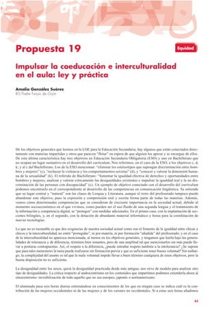 Propuesta 19
Impulsar la coeducación e interculturalidad
en el aula: ley y práctica
Amalia González Suárez
IES Padre Feijoo de Gijón
De los objetivos generales que leemos en la LOE para la Educación Secundaria, hay algunos que están conectados direc-
tamente con materias impartidas y otros que parecen “flotar” en espera de que alguien los aprese y se encargue de ellos.
De esta última característica hay tres objetivos en Educación Secundaria Obligatoria (ESO) y uno en Bachillerato que
no ocupan un lugar sustantivo en el desarrollo del currículum. Nos referimos, en el caso de la ESO, a los objetivos c, d,
k; y al c del Bachillerato. Los de la ESO mencionan: “eliminar los estereotipos que supongan discriminación entre hom-
bres y mujeres” (c), “rechazar la violencia y los comportamientos sexistas” (d), y “conocer y valorar la dimensión huma-
na de la sexualidad” (k). El referido de Bachillerato: “fomentar la igualdad efectiva de derechos y oportunidades entre
hombres y mujeres, analizar y valorar críticamente las desigualdades existentes e impulsar la igualdad real y la no dis-
criminación de las personas con discapacidad” (c). Un ejemplo de objetivo conectado con el desarrollo del currículum
podemos encontrarlo en el correspondiente al desarrollo de las competencias en comunicación lingüística. Se entiende
que su lugar central y “natural” son las clases de Lengua y Literatura, aunque el resto del profesorado tampoco puede
abandonar este objetivo, pues la expresión y comprensión oral y escrita forma parte de todas las materias. Además,
vemos cómo determinadas competencias que se consideran de creciente importancia en la sociedad actual, debido al
momento socioeconómico en el que vivimos, como pueden ser el uso fluido de una segunda lengua y el tratamiento de
la información y competencia digital, se “protegen” con medidas adicionales. En el primer caso, con la implantación de sec-
ciones bilingües, y, en el segundo, con la dotación de abundante material informático y horas para la coordinación de
nuevas tecnologías.
Lo que no es razonable es que dos exigencias de nuestra sociedad actual como son el fomento de la igualdad entre chicas y
chicos y la interculturalidad, no estén “protegidas”, ni por materia, ni por formación “añadida” del profesorado; y en el caso
de la interculturalidad no aparezca mencionada, al menos en los objetivos generales, y tengamos que leerla bajo las genera-
lidades de tolerancia y de diferencia, términos bien sonantes, pero de una amplitud tal que mencionarlos sin más puede lle-
var a posturas contrapuestas. Así, el respeto a la diferencia, ¿puede entrañar respeto también a la intolerancia? ¿Se supone
que para tales menesteres la tarea puede realizarse sin formación previa y que es suficiente tener buena voluntad? Sin embar-
go, la complejidad del asunto es tal que la mala voluntad impide llevar a buen término cualquiera de estos objetivos, pero la
buena disposición no es suficiente.
La desigualdad entre los sexos, quizá la desigualdad practicada desde más antiguo, nos sirve de modelo para analizar otro
tipo de desigualdades. La crítica respecto al androcentrismo en los contenidos que impartimos podemos extenderla ahora al
etnocentrismo: invisibilización de todo aquello que no sea europeo, japonés o norteamericano.
El alumnado pasa seis horas diarias entrenándose en conocimientos de los que en ningún caso se indica cuál es la con-
tribución de las mujeres occidentales ni de las mujeres y de los varones no occidentales. Si a estas seis horas añadimos
83
Equidad
 