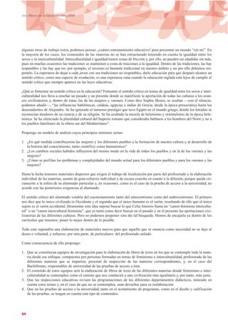 algunas otras de trabajo extra, podemos pensar, ¡cuánto entrenamiento educativo! para presentar un mundo “sin mí”. En
la mayoría de los casos, los contenidos de las materias no se han estructurado teniendo en cuenta la igualdad entre los
sexos y la interculturalidad. Interculturalidad e igualdad tienen zonas de fricción y, por ello, no pueden ser añadidas sin más,
pues en muchas ocasiones las tradiciones se mantienen a costa de traiciones a la igualdad. Dentro de las tradiciones, las hay
respetables y las hay que no: por ejemplo, el sexismo es bastante tradicional en nuestro ámbito y no por ello debemos res-
petarlo. La esperanza de dejar a cada joven con sus tradiciones no respetables, darle educación para que después alcance un
sentido crítico, como una especie de exudación, es una esperanza vana cuando la educación reglada está lejos de cumplir el
sentido crítico que siempre aparece en las leyes educativas.
¿Qué es fomentar un sentido crítico en la educación? Fomentar el sentido crítico en temas de igualdad entre los sexos e inter-
culturalidad nos lleva a enseñar un pasado y un presente donde se manifieste la aportación de todas las culturas a los avan-
ces civilizatorios y, dentro de éstas, las de las mujeres y varones. Como dice Sophie Bessis, se ocultan —con el silencio,
podemos añadir—, “las influencias babilónicas, caldeas, egipcias e indias de Grecia, desde la época presocrática hasta los
descendientes de Alejandro. Se ha ignorado el inmenso prestigio que tuvo Egipto en el mundo griego, donde los letrados se
reconocían deudores de su ciencia y de su religión. Se ha ocultado la mezcla de helenismo y orientalismo de la época hele-
nística. Se ha silenciado la pluralidad cultural del Imperio romano que consideraba bárbaros a los hombres del Norte y no a
los pueblos familiares de la ribera sur del Mediterráneo”.
Propongo un modelo de análisis cuyos principios mínimos serían:
1. ¿En qué medida contribuyeron las mujeres y los diferentes pueblos a la formación de nuestra cultura y al desarrollo de
la historia del conocimiento, tanto científico como humanístico?
2. ¿Los cambios sociales habidos influyeron del mismo modo en la vida de todos los pueblos y en la de los varones y las
mujeres?
3. ¿Cómo se perfilan los problemas y complejidades del mundo actual para los diferentes pueblos y para los varones y las
mujeres?
Hasta la fecha tenemos materiales dispersos que exigen el trabajo de localización por parte del profesorado y la elaboración
individual de las materias, asunto de gran esfuerzo individual y de escasa cosecha en cuanto a la difusión, porque queda cir-
cunscrito a la esfera de su alumnado particular y, en ocasiones, como es el caso de la prueba de acceso a la universidad, no
acorde con las posteriores exigencias al alumnado.
El sentido crítico del alumnado vendría del cuestionamiento tanto del etnocentrismo como del androcentrismo. El primero
nos dice que lo único civilizado es Occidente y el segundo que el único humano es el varón, resultando de ello que el único
sujeto es el varón occidental. Desmontar esta idea supone buscar lo que Celia Amorós llama un “canon feminista intercultu-
ral” o un “canon intercultural feminista”, que es tanto como decir buscar en el pasado y en el presente las aportaciones civi-
lizatorias de las diferentes culturas. Pero no podemos posponer sine díe tal búsqueda. Hemos de encajarla ya dentro de los
currículos que tenemos: poner lo mejor dentro de lo posible.
Todo esto supondría una elaboración de materiales nuevos para que aquello que se enuncia como necesidad no se deje al
deseo o voluntad, y esfuerzo, por otra parte, de particulares: del profesorado aislado.
Como consecuencia de ello propongo:
1. Que se constituyan equipos de investigación para la elaboración de libros de texto en los que se contemple toda la mate-
ria desde ese enfoque, compuestos por personas formadas en temas de feminismo e interculturalidad, profesorado de las
diferentes materias que se imparten, personal de inspección de las materias correspondientes, y, en el caso del
Bachillerato, responsables de universidad de las pruebas de acceso a ésta.
2. El cometido de estos equipos será la elaboración de libros de texto de las diferentes materias donde feminismo e inter-
culturalidad se contemplen como el camino que nos conducirá a una civilización más igualitaria y, por tanto, más justa.
3. Que las inspecciones educativas revisen las programaciones de los diferentes departamentos didácticos, teniendo en
cuenta estos temas y, en el caso de que no se contemplen, sean devueltas para su reelaboración.
4. Que en las pruebas de acceso a la universidad, tanto en el acotamiento de programas, como en el diseño y calificación
de las pruebas, se tengan en cuenta este tipo de contenidos.
84
Libro Blanco de la Educación Intercultural
 