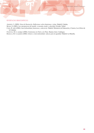 REFERENCIAS BIBLIOGRÁFICAS
AMORÓS, C. (2009): Vetas de Ilustración. Reflexiones sobre feminismo e islam. Madrid: Cátedra.
BESSIS, S. (2005): Las emergencias del mundo: economía, poder y alteridad. Oviedo: Nobel.
COBO, R. (ed.) (2006): Interculturalidad, feminismo y educación. Madrid: Ministerio de Educación y Ciencia, Los Libros de
la Catarata.
FEMENÍAS, M. L. (comp.) (2006): Feminismos de París a la Plata. Buenos Aires: Catálogos.
REBOLLO, M. A. (coord.) (2006): Género e interculturalidad: educar para la igualdad. Madrid: La Muralla.
85
Coeducación, inclusión y mediación
 