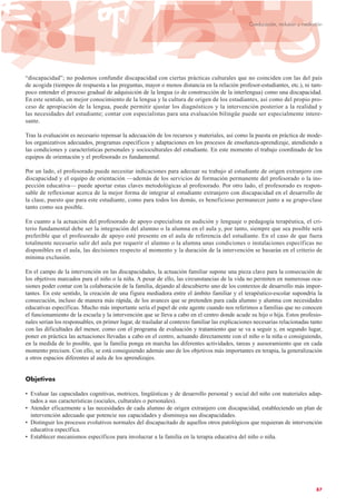 “discapacidad”; no podemos confundir discapacidad con ciertas prácticas culturales que no coinciden con las del país
de acogida (tiempos de respuesta a las preguntas, mayor o menos distancia en la relación profesor-estudiantes, etc.), ni tam-
poco entender el proceso gradual de adquisición de la lengua (o de construcción de la interlengua) como una discapacidad.
En este sentido, un mejor conocimiento de la lengua y la cultura de origen de los estudiantes, así como del propio pro-
ceso de apropiación de la lengua, puede permitir ajustar los diagnósticos y la intervención posterior a la realidad y
las necesidades del estudiante; contar con especialistas para una evaluación bilingüe puede ser especialmente intere-
sante.
Tras la evaluación es necesario repensar la adecuación de los recursos y materiales, así como la puesta en práctica de mode-
los organizativos adecuados, programas específicos y adaptaciones en los procesos de enseñanza-aprendizaje, atendiendo a
las condiciones y características personales y socioculturales del estudiante. En este momento el trabajo coordinado de los
equipos de orientación y el profesorado es fundamental.
Por un lado, el profesorado puede necesitar indicaciones para adecuar su trabajo al estudiante de origen extranjero con
discapacidad y el equipo de orientación —además de los servicios de formación permanente del profesorado o la ins-
pección educativa— puede aportar estas claves metodológicas al profesorado. Por otro lado, el profesorado es respon-
sable de reflexionar acerca de la mejor forma de integrar al estudiante extranjero con discapacidad en el desarrollo de
la clase, puesto que para este estudiante, como para todos los demás, es beneficioso permanecer junto a su grupo-clase
tanto como sea posible.
En cuanto a la actuación del profesorado de apoyo especialista en audición y lenguaje o pedagogía terapéutica, el cri-
terio fundamental debe ser la integración del alumno o la alumna en el aula y, por tanto, siempre que sea posible será
preferible que el profesorado de apoyo esté presente en el aula de referencia del estudiante. En el caso de que fuera
totalmente necesario salir del aula por requerir el alumno o la alumna unas condiciones o instalaciones específicas no
disponibles en el aula, las decisiones respecto al momento y la duración de la intervención se basarán en el criterio de
mínima exclusión.
En el campo de la intervención en las discapacidades, la actuación familiar supone una pieza clave para la consecución de
los objetivos marcados para el niño o la niña. A pesar de ello, las circunstancias de la vida no permiten en numerosas oca-
siones poder contar con la colaboración de la familia, dejando al descubierto uno de los contextos de desarrollo más impor-
tantes. En este sentido, la creación de una figura mediadora entre el ámbito familiar y el terapéutico-escolar supondría la
consecución, incluso de manera más rápida, de los avances que se pretenden para cada alumno y alumna con necesidades
educativas específicas. Mucho más importante sería el papel de este agente cuando nos referimos a familias que no conocen
el funcionamiento de la escuela y la intervención que se lleva a cabo en el centro donde acude su hijo o hija. Estos profesio-
nales serían los responsables, en primer lugar, de trasladar al contexto familiar las explicaciones necesarias relacionadas tanto
con las dificultades del menor, como con el programa de evaluación y tratamiento que se va a seguir y, en segundo lugar,
poner en práctica las actuaciones llevadas a cabo en el centro, actuando directamente con el niño o la niña o consiguiendo,
en la medida de lo posible, que la familia ponga en marcha las diferentes actividades, tareas y asesoramiento que en cada
momento precisen. Con ello, se está consiguiendo además uno de los objetivos más importantes en terapia, la generalización
a otros espacios diferentes al aula de los aprendizajes.
Objetivos
• Evaluar las capacidades cognitivas, motrices, lingüísticas y de desarrollo personal y social del niño con materiales adap-
tados a sus características (sociales, culturales o personales).
• Atender eficazmente a las necesidades de cada alumno de origen extranjero con discapacidad, estableciendo un plan de
intervención adecuado que potencie sus capacidades y disminuya sus discapacidades.
• Distinguir los procesos evolutivos normales del discapacitado de aquellos otros patológicos que requieran de intervención
educativa específica.
• Establecer mecanismos específicos para involucrar a la familia en la terapia educativa del niño o niña.
87
Coeducación, inclusión y mediación
 