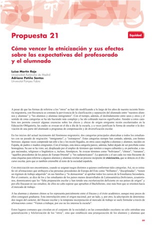 Propuesta 21
Cómo vencer la etnicización y sus efectos
sobre las expectativas del profesorado
y el alumnado
Luisa Martín Rojo
Universidad Autónoma de Madrid
Adriana Patiño Santos
Universitat Pompeu Fabra
A pesar de que las formas de referirse a los “otros” se han ido modificando a lo largo de los años de nuestra reciente histo-
ria migratoria, con frecuencia se constata la pervivencia de la clasificación y separación del alumnado entre “nuestros alum-
nos y alumnas” y “los alumnos y alumnas inmigrantes”. Con el tiempo, además, el deslindamiento entre unos y otros y el
sentido de estas categorías se ha ido haciendo más complejo y ha ido cobrando nuevos significados. Atender a estos cam-
bios nos permite conocer algunas creencias sobre los chicos y chicas de origen emigrante recién escolarizados en la
Educación Obligatoria, las cuales se evocan en el día a día de la escuela, y a veces justifican la forma de enseñar o la des-
viación de una parte del alumnado a programas de compensación y de diversificación escolar.
En los inicios del actual incremento del fenómeno migratorio, dos categorías principales abarcaban a todos los estudian-
tes con un pasado de migración: “inmigrantes”, y “extranjeros”. Estas categorías siempre han contado, además, con límites
borrosos: algunas veces comprende tan sólo a las y los recién llegados, en otros casos engloba a alumnas y alumnos, nacidos en
España, de padres o madres emigrantes. Con el tiempo, esta única categoría parece, además, haber dejado de ser percibida como
homogénea. Su uso se ha visto, así, desplazado por el empleo de términos que remiten a rasgos culturales y, en particular, a ras-
gos nacionales, religiosos o lingüísticos e, incluso, fenotípicos. Se evocan términos como “bolivianos”, “chinos”, “rumanos”,
“aquéllos procedentes de los países de Europa Oriental” y “los sudamericanos”. La aparición y el uso cada vez más frecuente de
estas etiquetas para referirse a algunos alumnos y alumnas revelan un proceso incipiente de etnicización, que se detecta en el dis-
curso escolar, pero que es también extensible al resto de la sociedad española.
Con etnicización nos encontramos, cuando se asignan rasgos distintos a quienes conforman tales categorías. Así, no es extra-
ño oír afirmaciones que atribuyen a las personas procedentes de Europa del Este como “brillantes”, “disciplinadas”, “tienen
un régimen de trabajo adquirido” en sus familias y “lo demuestran” al aprobar todos los cursos de la Enseñanza Secundaria.
Por el contrario, se dice de los y las estudiantes de los países menos desarrollados de Latinoamérica (bolivianos, ecuatoria-
nos, dominicanos) que les “falta preparación escolar y han tenido una escolarización deficiente en sus países de origen” y
por ello fracasan en sus estudios; de ellos no cabe esperar que aprueben el Bachillerato, sino más bien que se orienten hacia
el mercado de trabajo.
A las alumnas y alumnos chinos se les representa parcialmente entre el fracaso y el éxito académico, aunque muy pocos de
ellos consiguen graduarse. Esta interrelación entre el origen nacional, por un lado, y, por otro, la adscripción de determina-
dos rasgos del carácter, del fracaso escolar y la temprana incorporación al mercado de trabajo se suele formular a través de
afirmaciones como: “Vienen a trabajar, por eso no les interesa la escuela”.
Estos lugares comunes que circulan en el conjunto de la sociedad y en las comunidades escolares no sólo entrañan una
generalización y folclorización de los “otros”, sino que establecen una jerarquización de los alumnos y alumnas que
89
Equidad
 