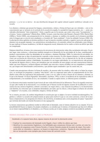 potencia —y a la vez se deriva— de una distribución desigual del capital cultural (capital simbólico) valorado en la
escuela.
Los alumnos y alumnas que posean las lenguas, conocimientos, valores y formas de hacer que son valorados —esto es los
conocimientos que se incluyen en el currículo de la escuela de acogida, la variedad de lengua normativa, etc.—, serán con-
siderados abiertamente “más competentes”, frente a aquellos que no los posean, que serán vistos como “incompetentes” o,
al menos, “menos competentes” (Martín Rojo, 2008b). Así pues, como han observado Durand y Durand (1988), Martín Rojo
(2008a) y Terrén (2004), esta jerarquización de los alumnos y alumnas se establece de acuerdo con la distancia percibida
entre la imagen que se crea de estos estudiantes y el modelo del “buen estudiante”. Como ha señalado Carrasco (2004: 60),
la adscripción étnica aglutina en términos políticos lo que la mayoría considera anómalo y negativo acerca de cada grupo de
alumnos con un pasado migrante. Las características socioeducativas y el contenido cultural son enfatizados como obstácu-
los que explican el fracaso académico y la falta de integración social, obstáculos de los cuales se deriva un déficit que debe
ser compensado.
Podemos identificar, al menos, tres consecuencias de este proceso de etnicización, todas ellas socialmente relevantes. En pri-
mer lugar, estas creencias y valoraciones también emergen en el desarrollo de las actividades de la clase, contribuyendo a
producir conocimientos sobre las identidades de los alumnos y alumnas (Wortham, 2006). La selección de actividades, los
ejemplos, el lugar que se deja a la participación, responde a estas creencias. En ellos algunos alumnos y alumnas pueden ser
vistos, por un proceso de tokenización, como representantes de un colectivo. Así, se esperará de él o de ella un comporta-
miento, un determinado carácter o habilidades, sin atender ni a sus rasgos individuales, ni a su trayectoria de vida personal.
Se esperará de algunos chicos y chicas, por entenderse que son miembros de unos grupos con unas características determi-
nadas, que sean religiosos y rechacen algunas actividades, que sean más o menos sociables con sus compañeros y compañe-
ras, que tengan unos determinados conocimientos y que puedan seguir estudiando o que les cueste más, etc.
Cuando estas percepciones afectan a la forma de enseñar y de asesorar sobre los estudios, sobre todo si se bajan las exigen-
cias y se aconsejan los programas y estudios “más fáciles”, ello va a repercutir tanto sobre el comportamiento de los estu-
diantes como sobre las expectativas del profesorado y éstas, a su vez, sobre el éxito o fracaso de los alumnos y alumnas, en
lo que se ha llamado “el efecto Pigmalión” (Rosenthal y Jacobson, 1992), es decir, la incidencia de las expectativas sobre el
comportamiento y los resultados de los y las estudiantes. Cuando se espera menos, se obtienen peores resultados.
Los discursos etnicizantes muestran la pervivencia de una visión deficitaria de las diferencias. Ésta es la segunda consecuen-
cia que cabe resaltar de la etnicización: si se considera que el fracaso escolar de algunos sectores de la población es conse-
cuencia de una carencia lingüística, cultural o asociada a un origen étnico, a una situación de pobreza o a la desestructura-
ción familiar, las soluciones que se proponen demandarán, por tanto, que los chicos y chicas hagan el esfuerzo de salvarlas
y “adaptarse” a la escuela, a sus contenidos, lenguas y formas de hacer.
No se trataría, por tanto, de cambiar integralmente la escuela para que se adapte a la nueva realidad sociodemográfica, lin-
güística y cultural. La escuela sólo proporcionaría un apoyo para resolver lo que se ven como carencias, a través de la ense-
ñanza compensatoria y los programas de refuerzo. De esta forma, la tendencia será a crear programas de apoyo “especiales”
que terminan derivando con mucha frecuencia en una segregación.
La tercera consecuencia que podemos resaltar no afecta tanto al alumnado, como al sistema educativo en su conjunto. Si la res-
ponsabilidad del fracaso se imputa a los propios estudiantes y se considera que el sistema y el tratamiento que hace de la diferen-
cia no tienen responsabilidad en el abandono y en el fracaso escolar, por lo tanto, tampoco existirá la necesidad de cambiarlo.
MEDIDAS DESEABLES PARA LLEVAR A CABO LA PROPUESTA
Atendiendo a lo expuesto hasta ahora, algunas maneras de prevenir la etnicización serían:
• Explorar los conocimientos del alumnado recién llegado y hacer visibles los saberes que traen.
• Identificar los conocimientos lingüísticos y las habilidades para comunicarse (formas oral y escrita), así como los
contenidos de asignaturas como Ciencias Sociales y Ciencias Naturales propias de los países de origen. Esta explo-
ración debe ser sistemática y rigurosa y no basarse en impresiones y prejuicios. Algunos de estos contenidos pue-
den ser incorporados como ejemplos para ilustrar temas del currículo escolar.
90
Libro Blanco de la Educación Intercultural
 