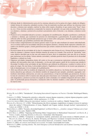 • Informar desde la Administración acerca de los sistemas educativos de los países de origen: edades de obligato-
riedad, formas de evaluación, calendario escolar, el tipo de materiales escolares que utilizan, las relaciones entre
docentes y alumnos (por ejemplo, explorar las ideas sobre respeto, disciplina, lo que cuenta como “buen” alum-
no, etc.). Estas nociones ayudarían a comprender las maneras de aprender a las que están acostumbrados los nue-
vos alumnos y alumnas y promovería un primer acercamiento entre el docente y sus alumnas y alumnos recién
llegados.
• Promover en la comunidad educativa acciones y programas de sensibilización, dirigidos a profesores y profesoras
y alumnos y alumnas, que cuestionen los procesos de estereotipación y generalización. Se puede proponer una
reflexión sobre las ideas generalizadas (prejuicios) que se tienen sobre cada grupo e identificar ejemplos concretos
entre el alumnado, que posibiliten cuestionar tales afirmaciones.
• Evitar evaluar comportamientos de manera general: tratar el caso de cada estudiante de manera individualizada.
Así se evitaría explicar las necesidades educativas de algunos alumnos y alumnas desde supuestos culturales aso-
ciados a los distintos grupos y desde generalizaciones que actúan a manera de barrera entre docentes y su nuevo
alumnado.
• Favorecer dentro de las actividades de la clase la comparación entre formas de ser y formas de hacer que permita a
todos los alumnos y alumnas conocer distintas maneras de actuar en el mundo. Esta acción de “descentrar” tiene
como objetivo descubrir que no hay una sola manera de hacer, decir ni comportarse, pero que ello no es barrera
para interactuar con los demás. Genera además curiosidad y actitudes positivas hacia la presencia de la diversidad
lingüística y cultural en el aula.
• Organizar actividades integradoras dentro del centro en las que se promuevan expresiones culturales sincréticas,
producto del intercambio entre todo el alumnado, y en las que todos ganen a partir de los recursos que entraña la
diversidad. Se deben evitar actividades de tipo folclórico que enfaticen las diferencias y resalten lo exótico de los
países de origen. De esta forma, la diversidad (cultural y lingüística) se convertiría en un recurso que preparase a
todo el alumnado para vivir en tiempos de la globalización.
• Abrir una reflexión sobre los modelos de integración, los modelos educativos y las formas de enseñar. Conocer las
teorías educativas que subyacen a los distintos modelos de integración (por ejemplo, asimilador, segregador, mul-
ticultural, intercultural, antirracista), así como sus características y el tipo de actividades que promueven, favorece
la toma de conciencia sobre la manera más adecuada para relacionarse con el alumnado, organizar actividades de
aula integradoras y promover acciones de acogida de centro orientadas a la verdadera integración del nuevo alum-
nado. El profesorado precisa formación y orientación sobre los distintos modelos y cómo aplicarlos para afrontar
los nuevos retos.
REFERENCIAS BIBLIOGRÁFICAS
BYRAM, M. et al. (2001): “Introduction”, Developing Intercultural Competence in Practice. Clevedon: Multilingual Matters,
1-8.
CARRASCO, S. (2004): “Inmigración, minorías y educación: ensayar algunas respuestas y mejorar algunas preguntas a partir
del modelo de Ogbu y su desarrollo”, Ofrim suplementos, 11, 37-68.
COLECTIVO AMANI (2006): Educación intercultural. Análisis y resolución de conflictos. Madrid: Tiempo Libre.
DURAND, B. y DURAND, J. C. (1988): “Hiérarchisations des élèves asiatiques, maghrébiens et tziganes à travers la représen-
tation des maîtres” [“Hierarchizations of Asian, Maghreb and Tzigane students through teachers’ representations”],
Cahiers de L’ERISI, 1, 25-30.
MARTÍN ROJO, L. (2003): “Escuela y diversidad lingüística”, en MARTÍN ROJO, L., ¿Asimilar o integrar? Dilemas ante el mul-
tilingüismo en las aulas. Madrid: CIDE.
MARTÍN ROJO, L. (2008a): “Imposing and Resisting Ethnic Categorization in Multicultural Classrooms”, en DOLÓN, R. y
TODOLÍ, J. (eds.), Analysing Identities in Discourse. Ámsterdam: John Benjamins.
MARTÍN ROJO, L. (2008b): “Competent vs. incompetent students: polarization and social closure in Madrid schools”, en
DELANTY, G.; JONES, P. y WODAK, R., Identity, Belonging, and Migration. Liverpool: Liverpool University Press.
SERCU, L. (ed.) (1999): National Helpdesks for Intercultural Materials. A Guideline. Utrech: Parel.
TERRÉN, E. (2001): El contacto intercultural en la escuela. A Coruña: Universidade da Coruña.
WORTHAM, S. (2006): Learning identity: The Joint Emergence of Social Identification and Academic Learning. Cambridge
University Press.
91
Coeducación, inclusión y mediación
 