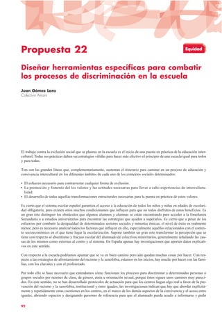 Propuesta 22
Diseñar herramientas específicas para combatir
los procesos de discriminación en la escuela
Juan Gómez Lara
Colectivo Amani
El trabajo contra la exclusión social que se plasma en la escuela es el inicio de una puesta en práctica de la educación inter-
cultural. Todas sus prácticas deben ser estrategias válidas para hacer más efectivo el principio de una escuela igual para todos
y para todas.
Tres son las grandes líneas que, complementariamente, sustentan el itinerario para caminar en un proceso de educación y
convivencia intercultural en los diferentes ámbitos de cada uno de los contextos sociales determinados:
• El esfuerzo necesario para contrarrestar cualquier forma de exclusión.
• La promoción y fomento del los valores y las actitudes necesarias para llevar a cabo experiencias de intercultura-
lidad.
• El desarrollo de todas aquellas transformaciones estructurales necesarias para la puesta en práctica de estos valores.
Es cierto que el sistema escolar español garantiza el acceso a la educación de todos los niños y niñas en edades de escolari-
dad obligatoria, pero existen otros muchos condicionantes que influyen para que no todos disfruten de estos beneficios. Es
un gran reto distinguir los obstáculos que algunos alumnos y alumnas se están encontrando para acceder a la Enseñanza
Secundaria o a estudios universitarios para encontrar las estrategias que ayuden a superarlos. Es cierto que a pesar de los
esfuerzos por combatir la desigualdad de determinados sectores sociales y minorías étnicas, el nivel de éxito es realmente
menor, pero es necesario analizar todos los factores que influyen en ello, especialmente aquéllos relacionados con el contex-
to socioeconómico en el que tiene lugar la escolarización. Supone también un gran reto transformar la percepción que se
tiene con respecto al absentismo y fracaso escolar del alumnado de colectivos minoritarios, generalmente señalando las cau-
sas de los mismos como externas al centro y al sistema. En España apenas hay investigaciones que aporten datos explicati-
vos en este sentido.
Con respecto a la escuela podríamos apuntar que se va en buen camino pero aún quedan muchas cosas por hacer. Con res-
pecto a las estrategias de afrontamiento del racismo y la xenofobia, estamos en los inicios, hay mucho por hacer con las fami-
lias, con los chavales y con el profesorado.
Por todo ello se hace necesario que entendamos cómo funcionan los procesos para discriminar a determinadas personas o
grupos sociales por razones de clase, de género, etnia u orientación sexual, porque éstos siguen unos caminos muy pareci-
dos. En este sentido, no se han desarrollado protocolos de actuación para que los centros hagan algo real a favor de la pre-
vención del racismo y la xenofobia, institucional y entre iguales; las investigaciones indican que hay que abordar explícita-
mente y repetidamente estas cuestiones en los centros, en el marco de los demás aspectos de la convivencia y el acoso entre
iguales, abriendo espacios y designando personas de referencia para que el alumnado pueda acudir a informarse y pedir
92
Equidad
 