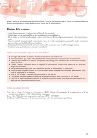 ayuda. Cada vez se hace más imprescindible hacer frente a todas las agresiones de carácter clasista, sexista y homófobo con
decisión, construyendo un entorno donde no quepa ningún tipo de discriminación.
Objetivos de la propuesta
• Actuar firmemente contra el racismo, la xenofobia y la discriminación.
• Trabajar para superar la desigualdad de oportunidades en el sistema educativo.
• Llevar a cabo un profundo estudio de cada contexto particular para detectar el grado de aceptación y discriminación pre-
sente.
• Tener en cuenta la importancia de la escolarización precoz de los niños y niñas pertenecientes a los grupos minoritarios
para garantizar una igualdad real de oportunidades.
• Trabajar en la formación, tanto en la formación inicial de los educadores como en la formación permanente.
• Contar con un proyecto integral de educación intercultural.
MEDIDAS DESEABLES PARA LLEVAR A CABO LA PROPUESTA
• Investigar cada realidad en cuanto a situaciones de exclusión y discriminación.
• Diseñar actividades que puedan servir para fomentar la creación de espacios de encuentro y comunicación.
• Establecer procedimientos de denuncia transparentes, eficientes y justos ante situaciones de discriminación en el
ámbito educativo.
• Elaborar y difundir claves en el diseño de campañas de sensibilización, comunicación, formación, etc., desde una
perspectiva intercultural.
• Diseñar herramientas específicas para combatir los procesos de discriminación en las escuelas.
• Promover en los colegios e institutos, actos, foros, debates presenciales sobre las dificultades, oportunidades, estra-
tegias de integración de las minorías.
• Dotar de más recursos a las propuestas que se dirijan en este sentido.
• Llevar a cabo investigaciones que profundicen en esta línea y aporten datos explicativos en este sentido.
• Planificar un abanico amplio de propuestas de formación permanente donde estén implicadas todas aquellas per-
sonas que intervienen en un mismo territorio.
REFERENCIAS BIBLIOGRÁFICAS
FORO PARA LA INTEGRACIÓN SOCIAL DE LOS INMIGRANTES (2007): Informe sobre la situación de la integración social de los
inmigrantes y refugiados en 2007, disponible en: www.mtas.es
GRUPO INTER (2006): Racismo, qué es y cómo se afronta. MTAS y FETE-UGT.
SAN ROMÁN, T. (1996): Los muros de la separación. Ensayo sobre alterofobia y filantropía. Tecnos.
93
Coeducación, inclusión y mediación
 