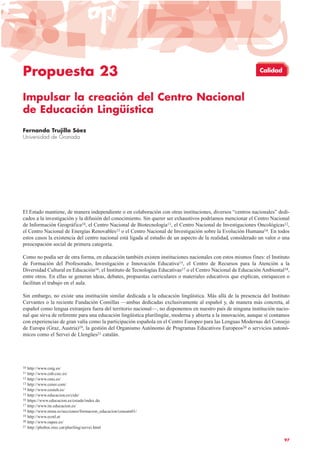 Propuesta 23
Impulsar la creación del Centro Nacional
de Educación Lingüística
Fernando Trujillo Sáez
Universidad de Granada
El Estado mantiene, de manera independiente o en colaboración con otras instituciones, diversos “centros nacionales” dedi-
cados a la investigación y la difusión del conocimiento. Sin querer ser exhaustivos podríamos mencionar el Centro Nacional
de Información Geográfica10, el Centro Nacional de Biotecnología11, el Centro Nacional de Investigaciones Oncológicas12,
el Centro Nacional de Energías Renovables13 o el Centro Nacional de Investigación sobre la Evolución Humana14. En todos
estos casos la existencia del centro nacional está ligada al estudio de un aspecto de la realidad, considerado un valor o una
preocupación social de primera categoría.
Como no podía ser de otra forma, en educación también existen instituciones nacionales con estos mismos fines: el Instituto
de Formación del Profesorado, Investigación e Innovación Educativa15, el Centro de Recursos para la Atención a la
Diversidad Cultural en Educación16, el Instituto de Tecnologías Educativas17 o el Centro Nacional de Educación Ambiental18,
entre otros. En ellas se generan ideas, debates, propuestas curriculares o materiales educativos que explican, enriquecen o
facilitan el trabajo en el aula.
Sin embargo, no existe una institución similar dedicada a la educación lingüística. Más allá de la presencia del Instituto
Cervantes o la reciente Fundación Comillas —ambas dedicadas exclusivamente al español y, de manera más concreta, al
español como lengua extranjera fuera del territorio nacional—, no disponemos en nuestro país de ninguna institución nacio-
nal que sirva de referente para una educación lingüística plurilingüe, moderna y abierta a la innovación, aunque sí contamos
con experiencias de gran valía como la participación española en el Centro Europeo para las Lenguas Modernas del Consejo
de Europa (Graz, Austria)19, la gestión del Organismo Autónomo de Programas Educativos Europeos20 o servicios autonó-
micos como el Servei de Llengües21 catalán.
97
10 http://www.cnig.es/
11 http://www.cnb.csic.es/
12 http://www.cnio.es/
13 http://www.cener.com/
14 http://www.cenieh.es/
15 http://www.educacion.es/cide/
16 https://www.educacion.es/creade/index.do
17 http://www.ite.educacion.es/
18 http://www.mma.es/secciones/formacion_educacion/ceneam01/
19 http://www.ecml.at
20 http://www.oapee.es/
21 http://phobos.xtec.cat/pluriling/servei.html
Calidad
 