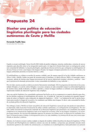 Propuesta 24
Diseñar una política de educación
lingüística plurilingüe para las ciudades
autónomas de Ceuta y Melilla
Fernando Trujillo Sáez
Universidad de Granada
España es un país multilingüe. Teresa Turrell (2001) habla de pueblos indígenas, minorías establecidas y minorías de nuevos
migrantes para describir cómo se ha enriquecido nuestro país a lo largo de la historia hasta tener su configuración actual:
una comunidad de hablantes, la mayoría plurilingües, repartida por diversos territorios que configuran su multilingüismo de
diversas formas en torno a una lengua o dos lenguas oficiales, las lenguas extranjeras presentes en el currículo escolar y las
lenguas ambientales presentes en nuestros barrios y calles.
El multilingüismo es evidente en muchas de nuestras ciudades, pero de manera especial en las dos ciudades autónomas en
África: Ceuta y Melilla. Ambas son punto de encuentro para el castellano y el dariya (Rivera, 2009) y el tamazight, respec-
tivamente, además de muchas otras lenguas provenientes de las nuevas migraciones europeas, africanas y asiáticas —aun-
que la presencia de alumnado perteneciente a estas comunidades de hablantes es muy reducida—.
Por otro lado, nuestra escuela es todavía un entorno básicamente monolingüe. Sólo los programas de inmersión en las comu-
nidades bilingües y la red de centros bilingües o secciones europeas en cada comunidad rompen la uniformidad lingüística
de nuestras clases, donde el derecho y el deber a aprender y conocer la lengua castellana se confunde con la imposibilidad de
implementar modelos de educación lingüística más complejos.
Ante esta opción lingüística, las comunidades autónomas han hecho uso de su competencia en materia educativa para dise-
ñar las distintas respuestas al multilingüismo del entorno. Así, el modelo de “aula para la enseñanza de segundas lenguas”
(aulas de enlace en Madrid o aulas temporales de adaptación lingüística —ATAL— en Andalucía) ha sido la opción mayo-
ritaria para enseñar la lengua de la escuela a los estudiantes que hablan otras lenguas. Es decir, cada comunidad ha diseña-
do su propia política de educación lingüística.
Sin embargo, Ceuta y Melilla no tienen una política de educación lingüística a pesar de que ésta pueda ser especialmen-
te importante, dada la peculiar localización de ambas ciudades autónomas y su configuración sociolingüística. Por otro
lado, ambas necesitarían un desarrollo ordenado de la educación lingüística que permitiera a sus estudiantes una amplia
competencia en comunicación lingüística tanto en la lengua de la escuela, como en las lenguas extranjeras y en su pro-
pia lengua materna. De esta decisión dependen aspectos no menores en el plano social: la mejora de los resultados esco-
lares, la formación para el trabajo, la incorporación activa a la vida ciudadana o la construcción de una convivencia equi-
librada en derechos y deberes.
Además, en el entorno cercano a ambas ciudades se dispone de modelos válidos de política de educación lingüística. El Plan
de Fomento del Plurilingüismo de Andalucía contiene una serie de medidas y actuaciones que pretenden articular desde
mecanismos genéricos (los medios de comunicación y su incidencia en el plurilingüismo), hasta particulares (el currículo
99
Calidad
 
