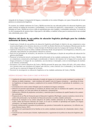 integrado de las lenguas, la integración de lenguas y contenidos en los centros bilingües, etc.) para el desarrollo de la com-
petencia en comunicación lingüística.
En resumen, las ciudades autónomas de Ceuta y Melilla necesitan hoy una adecuada política de educación lingüística para
poder construir un mañana de encuentros y posibilidades y no un futuro de separación y estancamiento, y las experiencias
pilotadas en Ceuta y Melilla nos sirven a todos de aprendizaje para otras ciudades y comunidades autónomas. La escuela no
es sólo la preparación de nuestros hijos e hijas para la vida adulta, es también la base para la construcción de una sociedad
más cohesionada, justa y feliz.
Objetivos del diseño de una política de educación lingüística plurilingüe para las ciudades
autónomas de Ceuta y Melilla
• Asumir para el diseño de una política de educación lingüística plurilingüe el objetivo de una competencia comu-
nicativa plurilingüe en los términos descritos en la LOE, los Reales Decretos de Enseñanzas Mínimas para las dis-
tintas etapas educativas y el Marco Común Europeo de Referencia para las Lenguas del Consejo de Europa.
• Analizar la situación actual en ambas ciudades autónomas desde una perspectiva sociolingüística y educativa, con-
siderando especialmente los antecedentes educativos exitosos.
• Partir de los principios de inclusión y de atención a la diversidad para el diseño de una política de educación lin-
güística plurilingüe.
• Potenciar la formación inicial y permanente del profesorado en las ciudades autónomas de Ceuta y Melilla, tanto
en competencia comunicativa plurilingüe (considerando el objetivo del dominio de la lengua de la escuela, una
lengua extranjera y la lengua de sus estudiantes, sea ésta dariya o tamazight), como en metodologías de enseñan-
za de idiomas actualizadas.
• Incorporar a los centros educativos de Ceuta y Melilla personal de apoyo que, dentro del aula y del centro educa-
tivo, permita tanto una enseñanza de lenguas más efectiva, como conectar con el alumnado y sus familias en el
caso de que no conozcan la lengua de la escuela.
• Favorecer la investigación en educación lingüística en las ciudades autónomas de Ceuta y Melilla.
MEDIDAS DESEABLES PARA LLEVAR A CABO LA PROPUESTA
• Ampliación del número de horas dedicadas al estudio de lenguas en el currículo escolar (mediante la enseñanza de
idiomas en edades tempranas —tanto enseñanza del español como de lenguas extranjeras—, aprendizaje de áreas
no lingüísticas en lengua extranjera y ampliación de las actuales EEOOII para el aprendizaje de estudiantes y sus
familias).
• Crecimiento de la red de centros bilingües para la enseñanza de lenguas extranjeras.
• Dotación de personal especializado en enseñanza de idiomas tanto para la enseñanza del español, como para las
lenguas extranjeras, así como para labores de mediación e interpretación.
• Elaboración y difusión de propuestas curriculares y materiales para la enseñanza de español basada en los conteni-
dos curriculares.
• Preparación de un Plan de Formación para la Educación Lingüística Plurilingüe y puesta en práctica a través de los
centros del profesorado y las facultades de Educación presentes en ambas ciudades autónomas.
• Propuesta de inclusión en los centros educativos de ambas ciudades autónomas de un Proyecto Lingüístico de
Centro, dentro del Proyecto Educativo de Centro, en el cual se considere el aprendizaje del español, las lenguas
extranjeras y las lenguas maternas de los estudiantes.
• Fomento institucional de encuentros de profesores, que permita el intercambio de experiencias y la reflexión con-
junta (Moreno García, 2007).
• Promoción de la participación de las familias en los centros mediante mecanismos de voluntariado, dentro y fuera
del aula.
• Creación de una comisión para el diseño, implementación y seguimiento de la política de educación lingüística plu-
rilingüe.
100
Libro Blanco de la Educación Intercultural
 