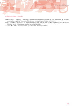 REFERENCIAS BIBLIOGRÁFICAS
MORENO GARCÍA, C. (2007): “La ensen?anza y el aprendizaje del espan?ol (castellano) en aulas multilingües. De los funda-
mentos a las expectativas”, Revista de Educación, nº 343, mayo-agosto. Madrid: MEC, 15-33.
RIVERA, V. (2009): “Características del bilingüismo español-árabe ceutí en Ceuta”, en ABELLÓ y EHLERS (eds.), Escenarios
bilingües. Sevilla: Universidad de Sevilla, Peter-Lang (en prensa).
TURRELL, M. T. (2001): Multilingualism in Spain. Clevedon: Multilingual Matters.
101
Políticas educativas y lingüísticas
 